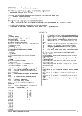 RETICÊNCIAS ( ... ) - As reticências são empregadas:

Para indicar uma certa indecisão, surpresa ou dúvida na fala da personagem:
Ex. João Antônio! Diga-me... você... me traiu?

Para indicar que, num diálogo, a fala de uma personagem foi interrompida pela fala da outra:
Ex. __ Como todos já deram sua opinião...
__ Um momento, presidente, ainda tenho um assunto a tratar.

Para sugerir ao leitor que complete o raciocínio contido na frase:
Ex. Durante o ano ficou claro que o aluno que não atingisse 150 pontos seria reprovado; você atingiu 145, portanto...

Para indicar, numa citação, que certos trechos do texto foram exclusos:
Ex. "No momento em que a tia foi pagar a conta, Joana pegou o livro..." (Clarice Lispector)



                                                             EXERCÍCIOS

Código:                                                          10) (    )   Amanhã de manhã o Presidente viajará para a Bósnia
01) palavra repetida                                             11) (    )   Ele fez o mar e o céu e a terra e tudo quanto há neles
02) termos antepostos (quando repetidos                          12) (    )   Casa de ferreiro espeto de pau
pleonasticamente)                                                13) (    )   A mocinha olhou sorriu e piscou os olhinhos e entrou
03) adjunto adverbial deslocado                                  14) (    )   A noite não acabava e a insônia a encompridou mais
04) oração coordenada assindética                                ainda
05) orações coord. sind. aditivas com sujeitos diferentes;       15) (    )   O sinal estava fechado porém os carros não pararam
06) oração interferente                                          16) (    )   Quanto mais se agitava mais preso à rede ficava
07) vocativo                                                     17) (    )   A riqueza que é flor belíssima causa luto e tristeza
08) conjunção deslocada                                          18) (    )   Venham gritavam as crianças ver nossos brinquedos
09) oração subordinada adjetiva explicativa                      19) (    )   Uns diziam que se matou; outros que fora para Goiás
10) zeugma
11) aposto                                                       20) Assinale a letra que corresponde ao único período de
12) predicativo                                                  pontuação correta
13) expressão explicativa, conclusiva, retificativa,             a) Pouco depois, quando chegaram, outras pessoas a reunião
enfática...                                                      ficou mais animada
14) termo coordenados                                            b) Pouco depois quando chagaram outras pessoas a reunião
15) data                                                         ficou mais animada
16) oração coordenada sindética                                  c) Pouco depois, quando chegaram outras pessoa, a reunião
17) polissíndeto                                                 ficou mais animada
18) oração subordinada adverbial deslocada                       d) Pouco depois quando chegaram outras pessoas, a reunião
19) idéias paralelas dos provérbios                              ficou mais animada

01) ( ) Possuía lavouras de trigo linho arroz e soja             21) Idem ao anterior:
02) ( ) Roda meu carro que é curto o caminho                     a) Precisando de mim, procure-me; ou melhor, telefone, que eu
03) ( ) Bem-vindo sejas aos campos do tabajaras                  venho
senhores da aldeia                                               b) Precisando de mim procure-me; ou melhor telefone, que eu
04) ( ) O aluno enlouquecido queria decorar toda as              venho
regras                                                           c) Precisando de mim procure-me, ou, telefone, melhor que eu
05) ( ) Em suma o concurso foi fraco e as vagas                  venho
poucas                                                           d) Precisando, de mim, telefone-me, ou melhor, procure-me que
06) ( ) O coitadinho era feio feio...                            eu venho
07) ( ) Vitória 10 de março de 1999
08) ( ) Ganhamos pouco; devemos portanto
economizar
09) ( ) O dinheiro nós o trazíamos preso ao corpo

RESPOSTAS SOBRE PONTUAÇÃO

01)   (14)                        15) (16)
02)   (07)                        16) (18)
03)   (11)                        17) (09)
04)   (12)                        18) (06)
05)   (13)                        19) (10)
06)   (01)                        20) C
07)   (15)                        21) A
08)   (08)
09)   (02)
10)   (03)
11)   (17)
12)   (19)
13)   (04)
14)   (05)
Apostila de Português para Concursos                                                                                              85
 