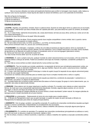 ESTILÍSTICA

        São os recursos utilizados nos textos (principalmente literários) para conferir à mensagem mais impacto, estilo, beleza ou
qualquer outro recurso expressivo. Essas figuras são objeto do estudo da Estilística, que é uma subdivisão da Gramática.

São três as figuras de linguagem:
1) figuras de sintaxe (ou construção);
2) figuras de palavras e
3) figuras de pensamentos.

FIGURAS DE SINTAXE

a) ELIPSE - Significa, em gramática, omissão. Essa é a palavra-chave. Quando se omite algum termo ou palavra de um enunciado,
tem-se a elipse. Vale lembrar que essa omissão deve ser captada pelo leitor, que pode deduzi-la a partir do contexto, da situação
comunicativa.
Ex. Eu vi coisas lindas, realmente emocionantes; ela, coisas abomináveis, terríveis aos seus olhos. [omitiu-se o verbo ver em ela
(viu) coisas abomináveis...];
Empreste-me essa folha [omitiu-se de papel: folha (de papel)];

b) ZEUGMA - É um tipo de elipse. Ocorre zeugma quando duas orações compartilham o termo omitido. Isto é, quando o termo
omitido é o mesmo que aparece na oração anterior.
Ex: Na terra dele só havia mato; na minha, só prédios. [...na minha, só (havia) prédios]
Meus primos conheciam todos. Eu, poucos. [Eu (conhecia) poucos]

c) PLEONASMO - É a reiteração, a repetição, o reforço de uma idéia já expressa por alguma palavra, termo ou expressão. É
reconhecido como figura de sintaxe quando utilizado com fins estilísticos, como a ênfase intencional a uma idéia; sendo resultado
da ignorância ou do descuido do usuário da língua, é considerado como um vício de linguagem (pleonasmo vicioso).
Ex: Vamos sair fora! (se é sair, obviamente é para fora)
"Eu nasci há dez mil anos atrás" (se é há, só pode ser atrás)

d) INVERSÃO - É, como o próprio nome diz, qualquer inversão da ordem natural de termos num enunciado, a fim de conferir-lhe
especiais efeitos e reforços de sentido. Podem-se considerar como tipos de inversão o hipérbato, a anástrofe a prolepse e a
sínquise.
Ex: Sua mãe eu nunca conheci (a ordem natural seria Eu nunca conheci sua mãe).

e) HIPÉRBATO - Tipo de inversão que consiste, geralmente, na separação de termos que normalmente apareceriam unidos, por
meio da interposição de um elemento interferente, isto é, algo que interfere. Hoje em dia, porém, costuma-se tomar o hipérbato
como sinônimo de qualquer tipo de inversão.
Ex: A roupa, você verá, preta que comprei é linda [aqui o núcleo do sujeito (roupa) foi separado de seu adjunto adnominal (preta)
por meio de uma oração interferente].
Compraram as mulheres vários presentes para os maridos (aqui houve a simples inversão entre o verbo e o sujeito).

f) ANÁSTROFE - É a inversão entre termo determinante (aquele que determina, constituído de preposição + substantivo) e o
determinado, que passa a vir depois do determinante.
Ex: Da igreja estava ela na frente [a ordem natural seria Ela estava na frente da igreja; Da igreja é o termo determinante, que, na
anástrofe, veio antes do determinado (frente)]

g) SÍNQUISE - Essa palavra vem do grego (sýgchysis) e significa confusão. É a inversão muito violenta na ordem natural dos
termos, de modo que a sua compreensão seja seriamente prejudicada. Consiste, segundo alguns autores, em um vício de
linguagem, e não em uma figura de sintaxe com fins estilísticos.
Ex: "Ouviram do Ipiranga as margens plácidas de um povo heróico o brado retumbante" (ordem natural: As margens plácidas do
Ipiranga ouviram o brado retumbante de um povo heróico)

h) PROLEPSE (ou antecipação) - Deslocamento do termo de uma oração para a oração anterior.
Ex: O Ministro do Planejamento dizem que vai pedir demissão [o sujeito da oração vai pedir demissão (o Ministro do
Planejamento) foi deslocado para antes da oração principal (dizem)]

i) ASSÍNDETO - Vem do grego, syndeton, que significa conjunção. É a ausência de conjunções coordenativas (aquelas que ligam
orações ou termos coordenados, independentes) no encadeamento dos enunciados.
Ex: Ela me olhava, lavava, olhava novamente, espirrava, voltava a trabalhar (não apareceu conjunção alguma para ligar as
orações).

j) POLISSÍNDETO - É o contrário do assíndeto. É a repetição das conjunções coordenativas (principalmente as aditivas e e nem),
com o fim de incutir no discurso a noção de movimento, rapidez e ritmo.
Ex: Ela me olhava, e lavava, e olhava novamente, e espirrava, e voltava a trabalhar (foi repetida a conjunção coordenativa aditiva
e).



Apostila de Português para Concursos                                                                                                86
 