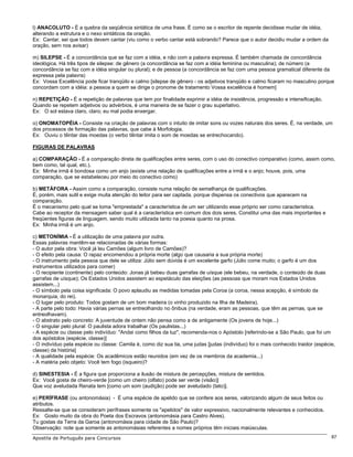 l) ANACOLUTO - É a quebra da seqüência sintática de uma frase. É como se o escritor de repente decidisse mudar de idéia,
alterando a estrutura e o nexo sintáticos da oração.
Ex: Cantar, sei que todos devem cantar (viu como o verbo cantar está sobrando? Parece que o autor decidiu mudar a ordem da
oração, sem nos avisar)

m) SILEPSE - É a concordância que se faz com a idéia, e não com a palavra expressa. É também chamada de concordância
ideológica. Há três tipos de silepse: de gênero (a concordância se faz com a idéia feminina ou masculina); de número (a
concordância se faz com a idéia singular ou plural); e de pessoa (a concordância se faz com uma pessoa gramatical diferente da
expressa pela palavra)
Ex: Vossa Excelência pode ficar tranqüilo e calmo [silepse de gênero - os adjetivos tranqüilo e calmo ficaram no masculino porque
concordam com a idéia: a pessoa a quem se dirige o pronome de tratamento Vossa excelência é homem]

n) REPETIÇÃO - É a repetição de palavras que tem por finalidade exprimir a idéia de insistência, progressão e intensificação.
Quando se repetem adjetivos ou advérbios, é uma maneira de se fazer o grau superlativo.
Ex: O sol estava claro, claro; eu mal podia enxergar.

o) ONOMATOPÉIA - Consiste na criação de palavras com o intuito de imitar sons ou vozes naturais dos seres. É, na verdade, um
dos processos de formação das palavras, que cabe à Morfologia.
Ex: Ouviu o tilintar das moedas (o verbo tilintar imita o som de moedas se entrechocando).

FIGURAS DE PALAVRAS

a) COMPARAÇÃO - É a comparação direta de qualificações entre seres, com o uso do conectivo comparativo (como, assim como,
bem como, tal qual, etc.).
Ex: Minha irmã é bondosa como um anjo (existe uma relação de qualificações entre a irmã e o anjo; houve, pois, uma
comparação, que se estabeleceu por meio do conectivo como)

b) METÁFORA - Assim como a comparação, consiste numa relação de semelhança de qualificações.
É, porém, mais sutil e exige muita atenção do leitor para ser captada, porque dispensa os conectivos que aparecem na
comparação.
É o mecanismo pelo qual se toma "emprestada" a característica de um ser utilizando esse próprio ser como característica.
Cabe ao receptor da mensagem saber qual é a característica em comum dos dois seres. Constitui uma das mais importantes e
freqüentes figuras de linguagem, sendo muito utilizada tanto na poesia quanto na prosa.
Ex: Minha irmã é um anjo.

c) METONÍMIA - É a utilização de uma palavra por outra.
Essas palavras mantêm-se relacionadas de várias formas:
- O autor pela obra: Você já leu Camões (algum livro de Camões)?
- O efeito pela causa: O rapaz encomendou a própria morte (algo que causaria a sua própria morte)
- O instrumento pela pessoa que dele se utiliza: Júlio sem dúvida é um excelente garfo (Júlio come muito; o garfo é um dos
instrumentos utilizados para comer)
- O recipiente (continente) pelo conteúdo: Jonas já bebeu duas garrafas de uísque (ele bebeu, na verdade, o conteúdo de duas
garrafas de uísque); Os Estados Unidos assistem ao espetáculo das eleições (as pessoas que moram nos Estados Unidos
assistem...)
- O símbolo pela coisa significada: O povo aplaudiu as medidas tomadas pela Coroa (a coroa, nessa acepção, é símbolo da
monarquia, do rei).
- O lugar pelo produto: Todos gostam de um bom madeira (o vinho produzido na Ilha de Madeira).
- A parte pelo todo: Havia várias pernas se entreolhando no ônibus (na verdade, eram as pessoas, que têm as pernas, que se
entreolhavam).
- O abstrato pelo concreto: A juventude de ontem não pensa como a de antigamente (Os jovens de hoje...)
- O singular pelo plural: O paulista adora trabalhar (Os paulistas...)
- A espécie ou classe pelo indivíduo: "Andai como filhos da luz", recomenda-nos o Apóstolo [referindo-se a São Paulo, que foi um
dos apóstolos (espécie, classe)]
- O indivíduo pela espécie ou classe: Camila é, como diz sua tia, uma judas [judas (indivíduo) foi o mais conhecido traidor (espécie,
classe) da história]
- A qualidade pela espécie: Os acadêmicos estão reunidos (em vez de os membros da academia...)
- A matéria pelo objeto: Você tem fogo (isqueiro)?

d) SINESTESIA - É a figura que proporciona a ilusão de mistura de percepções, mistura de sentidos.
Ex: Você gosta de cheiro-verde [como um cheiro (olfato) pode ser verde (visão)]
Que voz aveludada Renata tem [como um som (audição) pode ser aveludado (tato)].

e) PERÍFRASE (ou antonomásia) - É uma espécie de apelido que se confere aos seres, valorizando algum de seus feitos ou
atributos.
Ressalte-se que se consideram perífrases somente os "apelidos" de valor expressivo, nacionalmente relevantes e conhecidos.
Ex: Gosto muito da obra do Poeta dos Escravos (antonomásia para Castro Alves).
Tu gostas da Terra da Garoa (antonomásia para cidade de São Paulo)?
Observação: note que somente as antonomásias referentes a nomes próprios têm iniciais maiúsculas.
Apostila de Português para Concursos                                                                                               87
 