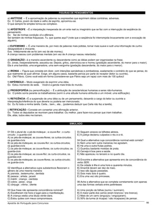 FIGURAS DE PENSAMENTOS

a) ANTÍTESE - É a aproximação de palavras ou expressões que exprimem idéias contrárias, adversas.
Ex: E Carlos, jovem de idade e velho de espírito, aproximou-se.
O que sempre foi simples tornou-se complexo.

b) APÓSTROFE - É a interpelação inesperada de um ente real ou imaginário que se faz com a interrupção da seqüência do
pensamento.
Ex: Sei de minhas condição vil e efêmera.
Sei também de minhas fraquezas. Tu, que queres aqui? (note que a seqüência foi interrompida bruscamente com a evocação de
alguém).

c) EUFEMISMO - É uma maneira de, por meio de palavras mais polidas, tornar mais suave e sutil uma informação de cunho
desagradável e chocante.
Exs: Infelizmente ele se foi (em vez de ele morreu).
A criança nasceu com problemas mentais (em vez de A criança nasceu retardada)

d) GRADAÇÃO - é a maneira ascendente ou descendente como as idéias podem ser organizadas na frase.
Ex: Jonas, inesperadamente, assustou-se. Depois, gritou, aterrorizou-se e morreu (gradação ascendente, do menor para o maior).
Ela é uma bandida, uma enganadora, uma sem-vergonha (gradação descendente, do maior para o menor).

e) IRONIA - Figura que consiste em dizer, com intenções sarcásticas e zombadoras, exatamente o contrário do que se pensa, do
que realmente se quer afirmar. Exige, em alguns casos, bastante perícia por parte do receptor (leitor ou ouvinte).
Ex: Olá! Flávio. Como você está em forma (considere-se que Flávio seja um rapaz com mais de 130 quilos)!

f) HIPÉRBOLE - Modo exagerado de exprimir uma idéia.
Ex: Estou morrendo de sede. Você é a garota mais linda do mundo.

g) PROSOPOPÉIA (ou personificação) - É a atribuição de características humanas a seres não-humanos.
Ex: O prédio sorria perante os trabalhadores (sorrir é uma atitude humana atribuída a um imóvel, uma edificação).

h) RETICÊNCIA - É a suspensão de uma idéia ou de um pensamento, deixando a cargo do leitor ou ouvinte a
interpretação/inferência do que deveria ou poderia ser mencionado.
Ex: Eu fiz toda a minha tarefa. Carla... bem... ela... (podemos deduzir que Carla não fez a tarefa).

i) RETIFICAÇÃO - Consiste em consertar uma afirmação anterior.
Ex: Todos os deputados se reuniram para trabalhar. Ou melhor, para fazer-nos pensar que iriam trabalhar.
Ele, aliás, todos eles me traíram.


                                                              SIMULADO


01 Dê o plural de: o pé-de-moleque ; a couve-flor ; o curto-      D) Seguem anexos os bilhetes aéreos.
circuito ; o guarda-civil                                         E) A justiça declarou culpados o réu e a ré.
A) os pés-de-moleque; as couves-flores; os curtos-circuitos;
os guardas-civis                                                  04 Qual a alternativa cuja concordância nominal está correta?
B) os pés-de-moleques; as couves-flor; os curtos-circuitos;       A) Nem uma nem outra maneiras me agradam.
os guardas-civis                                                  B) Há uma e outra frutas podres.
C) os pés-de-moleque; as couve-flores; os curto-circuitos; os     C) Guardou bastante moedas de prata.
guarda-civis                                                      D) Cerveja é boa para a saúde.
D) os pés-de-moleque; as couve-flor; os curto-circuitos; os       E) Não apareceu no terceiro e no quarto dia.
guardas-civil
E) os pés-de-moleques; as couve-flores; os curtos-circuito;       05 Encontre a alternativa que apresenta erro de concordância do
os guarda-civis                                                   verbo SER:
                                                                  A) Da cidade à ilha é uma hora e quarenta minutos.
02 Identifique a alternativa cujos substantivos flexionam o       B) Amanhã devem ser dez de maio.
gênero de uma mesma maneira:                                      C) Isso são águas passadas.
A) pianista ; testemunha ; dentista                               D) Dois mais dois é quatro.
B) pessoa ; artista ; jacaré                                      E) Era uma vez oito princesas.
C) mártir ; criança ; cientista
D) cobra ; peixe ; onça                                           06 Ache a alternativa que se completa corretamente com apenas
E) cônjuge ; vítima ; cliente                                     uma das formas verbais entre parênteses:

03 Que frase não apresenta concordância nominal?                  A) Uma porção de folhas (sumiu / sumiram).
A) Escolheram má hora e lugar para a manifestação.                B) A maior parte dos carros (eram brancos / era branca).
B) A criança vestia uma blusa verde-clara.                        C) Mais de um carro (enguiçou / enguiçaram).
C) Estou quites com meus compromissos.                            D) 50% da turma (é incapaz / são incapazes) de pensar.
Apostila de Português para Concursos                                                                                              88
 
