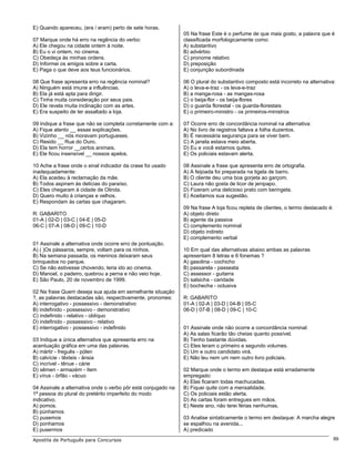 E) Quando apareceu, (era / eram) perto de sete horas.
                                                               05 Na frase Este é o perfume de que mais gosto, a palavra que é
07 Marque onde há erro na regência do verbo:                   classificada morfologicamente como:
A) Ele chegou na cidade ontem à noite.                         A) substantivo
B) Eu o vi ontem, no cinema.                                   B) advérbio
C) Obedeça às minhas ordens.                                   C) pronome relativo
D) Informei os amigos sobre a carta.                           D) preposição
E) Paga o que deve aos teus funcionários.                      E) conjunção subordinada

08 Que frase apresenta erro na regência nominal?               06 O plural do substantivo composto está incorreto na alternativa:
A) Ninguém está imune a influências.                           A) o leva-e-traz - os leva-e-traz
B) Ela já está apta para dirigir.                              B) a manga-rosa - as mangas-rosa
C) Tinha muita consideração por seus pais.                     C) o beija-flor - os beija-flores
D) Ele revela muita inclinação com as artes.                   D) o guarda florestal - os guarda-florestais
E) Era suspeito de ter assaltado a loja.                       E) o primeiro-ministro - os primeiros-ministros

09 Indique a frase que não se completa corretamente com a:     07 Ocorre erro de concordância nominal na alternativa:
A) Fique atento __ essas explicações.                          A) No livro de registros faltava a folha duzentos.
B) Vizinho __ nós moravam portugueses.                         B) É necessária segurança para se viver bem.
C) Resido __ Rua do Ouro.                                      C) A janela estava meio aberta.
D) Ela tem horror __certos animais.                            D) Eu e você estamos quites.
E) Ele ficou insensível __ nossos apelos.                      E) Os policiais estavam alerta.

10 Ache a frase onde o sinal indicador da crase foi usado      08 Assinale a frase que apresenta erro de ortografia.
inadequadamente:                                               A) A feijoada foi preparada na tigela de barro.
A) Ela acedeu à reclamação da mãe.                             B) O cliente deu uma boa gorjeta ao garçom.
B) Todos aspiram às delícias do paraíso.                       C) Laura não gosta de licor de jenipapo.
C) Eles chegaram à cidade de Olinda.                           D) Fizeram uma delicioso prato com beringela.
D) Quero muito à crianças e velhos.                            E) Aceitamos sua sugestão.
E) Respondam às cartas que chagaram.
                                                               09 Na frase A loja ficou repleta de clientes, o termo destacado é:
R: GABARITO                                                    A) objeto direto
01-A | 02-D | 03-C | 04-E | 05-D                               B) agente da passiva
06-C | 07-A | 08-D | 09-C | 10-D                               C) complemento nominal
                                                               D) objeto indireto
                                                               E) complemento verbal
01 Assinale a alternativa onde ocorre erro de pontuação.
A) ( )Os pássaros, sempre, voltam para os ninhos.              10 Em qual das alternativas abaixo ambas as palavras
B) Na semana passada, os meninos deixaram seus                 apresentam 8 letras e 6 fonemas ?
brinquedos no parque.                                          A) gasolina - cochicho
C) Se não estivesse chovendo, teria ido ao cinema.             B) passarela - passeata
D) Manoel, o padeiro, quebrou a perna e não veio hoje.         C) assessor - guitarra
E) São Paulo, 20 de novembro de 1999.                          D) salsicha - caridade
                                                               E) bochecha - oclusiva
02 Na frase Quem deseja sua ajuda em semelhante situação
?, as palavras destacadas são, respectivamente, pronomes:      R: GABARITO
A) interrogativo - possessivo - demonstrativo                  01-A | 02-A | 03-D | 04-B | 05-C
B) indefinido - possessivo - demonstrativo                     06-D | 07-B | 08-D | 09-C | 10-C
C) indefinido - relativo - oblíquo
D) indefinido - possessivo - relativo
E) interrogativo - possessivo - indefinido                     01 Assinale onde não ocorre a concordância nominal:
                                                               A) As salas ficarão tão cheias quanto possível.
03 Indique a única alternativa que apresenta erro na           B) Tenho bastante dúvidas.
acentuação gráfica em uma das palavras.                        C) Eles leram o primeiro e segundo volumes.
A) mártir - freguês - pólen                                    D) Um e outro candidato virá.
B) calvície - têxteis - ânsia                                  E) Não leu nem um nem outro livro policiais.
C) incrível - tênue - cárie
D) sêmen - armazém - ítem                                      02 Marque onde o termo em destaque está erradamente
E) vírus - órfão - vácuo                                       empregado:
                                                               A) Elas ficaram todas machucadas.
04 Assinale a alternativa onde o verbo pôr está conjugado na   B) Fiquei quite com a mensalidade.
1ª pessoa do plural do pretérito imperfeito do modo            C) Os policiais estão alerta.
indicativo.                                                    D) As cartas foram entregues em mãos.
A) pomos.                                                      E) Neste ano, não terei férias nenhumas.
B) púnhamos
C) pusemos                                                     03 Analise sintaticamente o termo em destaque: A marcha alegre
D) ponhamos                                                    se espalhou na avenida...
E) pusermos                                                    A) predicado
Apostila de Português para Concursos                                                                                                89
 
