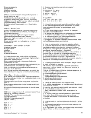 B) agente da passiva                                         10 Onde o pronome está erradamente empregado?
C) objeto direto                                             A) fez + o = fê - lo
D) adjunto adverbial                                         B) diríamos = di - lo - íamos
E) adjunto adnominal                                         C) pondes + o = ponde - lo
                                                             D) tem + o = tem - no
04 Marque onde o termo em destaque não representa a          E) diríeis + o = diríei - lo
função sintática ao lado:
A) João acordou doente. (predicado verbo-nominal)            R: GABARITO
B) Mataram os meus dois gatos. (adjuntos adnominais)         01-B | 02-D | 03-D | 04-C | 05-B
C) Eis a encomenda que Maria enviou. (adjunto adverbial)     06-A | 07-B | 08-C | 09-B | 10-E
D) Vendem-se livros velhos. (sujeito)
E) A idéia de José foi exposta por mim a Rosa. (objeto       01 A frase inteiramente correta quanto à concordância verbal é:
indireto)                                                    A) Será que ainda é possível prever as manobras do governo,
                                                             neste cenário econômico que se caracteriza por tantas
05 Ache a afirmativa falsa:                                  incógnitas?
A) usam-se os parênteses nas indicações bibliográficas;      B) Por que se permite as cenas de violência, de que estão
B) usam-se as reticências para marcar, nos diálogos, a       recheadas a televisão brasileira?
mudança de interlocutor;                                     C) As pessoas que se vem mostrando satisfeitas com o país são
C) usa-se o ponto-e-vírgula para separar orações             as beneficiárias das medidas que se veio implantando.
coordenadas assindéticas de maior extensão;                  D) Se qualquer um de nós lhes emprestássemos apoio,
D) usa-se a vírgula para separar uma conjunção colocada no   mereceriam o repúdio de toda a população.
meio da oração;                                              E) Por mais que os espantem a surpresa dos novos fatos, ainda
E) usa-se o travessão para isolar palavras ou frases,        não lhes falta a capacidade das iniciativas.
destacando-as.
                                                             02 Todas as palavras estão corretamente grafadas na frase:
06 Identifique o termo acessório da oração:                  A) As pessoas impúdicas vêem como natural a exposição das
A) adjunto adverbial                                         crianças às torpesas dos famigerados programas populares.
B) objeto indireto                                           B) Orçados os custos gerais da campanha, impuzeram-se ríjidas
C) sujeito                                                   restrições às despesas atinentes à publicidade.
D) predicado                                                 C) A obtenção de recursos extras constitui a meta prioritá-ria, no
E) agente da passiva                                         momento; não há outro jeito de implementar este plano.
                                                             D) Seu modo de agir lembra-me os tregeitos dos ilusionis-tas: os
07 Qual a afirmativa falsa sobre orações coordenadas?        movimentos dispersivos discimulam o gesto essencial.
A) as coordenadas quando separadas por vírgula, se ligam     E) O Ivo, sempre incalto, serviu à causa do adversário; faltou-lhe a
pelo sentido geral do período;                               acessoria de um correlegionário mais experi-ente.
B) uma oração coordenada muitas vezes é sujeito ou
complemento de outra;                                        03 A contemporaneidade das idéias não implica rejeição sumária
C) as coordenadas sindéticas subdividem-se de acordo com     do que já foi ajuisado no passado,
o sentido e com as conjunções que as ligam;                  pelo contrário: requer a izenção de julgamento que coíbe os
D) as coordenadas conclusivas encerram a dedução ou          preconceitos e permite analisar com descortínio as teorias de
conclusão de um raciocínio;                                  nossos antecessores.
E) no período composto por coordenação, as orações são       É preciso corrigir a grafia de TODAS as palavras, destacadas do
independentes entre si quanto ao relacionamento sintático.   período acima, que constam em
                                                             A) contemporaneidade-izenção-analisar
08 Identifique a afirmativa verdadeira:                      B) rejeição-ajuisado-analisar
A) as orações subordinadas ou são adjetivas ou adverbiais;   C) contemporaneidade-coíbe-descortínio
B) a preposição que introduz uma oração subordinada nunca    D) ajuisado-izenção-descortínio
pode ser omitida;                                            E) rejeição-coíbe-antecessores
C) duas orações subordinadas podem estar coordenadas
entre si;                                                    04 A flexão de todos os verbos está correta na frase:
D) uma oração se denomina principal porque vem primeiro      A) Os policiais que os deteram, na manhã de ontem, há muito vêm
que as outras;                                               agindo de modo arbitrário.
E) o período composto por subordinação só pode ter duas      B) Caso não ajam a tempo, pediremos que seja estendido o prazo
orações.                                                     de apresentação de seus documentos.
                                                             C) Assim que reavermos nossas malas, remarcaremos as
09 Enumere a segunda coluna de acordo com a abreviatura      passagens.
da forma de tratamento adequada:                             D) Os portões que se vêm nos casarões antigos detêm nosso
( 1 ) V.Ex.ª Rev.ma reitor de universidade ( )               olhar, tantos são os detalhes que neles surpreendemos.
( 2 ) V.Mag.ª papa ( )                                       E) Quando eles reverem o caso, haverão de chegar a novas
( 3 ) V.Em.ª bispo e arcebispo ( )                           conclusões.
( 4 ) V.S. cardeal ( )
                                                             05 A impropriedade no emprego do léxico torna absurdo o sentido
A) 1 ; 4 ; 3 ; 2                                             da frase:
B) 2 ; 4 ; 1 ; 3                                             A) Tanto subestimaram a força do adversário que acabaram por
C) 3 ; 4 ; 2 ; 1                                             lhe infligir retumbante derrota.
D) 4 ; 2 ; 3 ; 1                                             B) Ele costuma agir com cautela, não obstante haver demonstrado
E) 2 ; 4 ; 3 ; 1                                             alguma afoiteza na última medida que tomou.


Apostila de Português para Concursos                                                                                           90
 