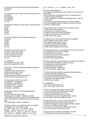 D) ofícios são comunicações informais entre repartições     E) e__pender ; ri__a ; e__pontâneo ; prete__to (x)
particulares;
E) n.d.a.                                                   05 Qual a afirmativa falsa?
                                                            A) a vírgula é obrigatória antes do e quando o termo seguinte é
07 Os pronomes: meu, nosso, seu, são classificados como:    pleonástico;
A) pessoal                                                  B) as conjunções coordenativas devem ser colocadas entre
B) possessivo                                               vírgulas, quando intercaladas;
C) interrogativo                                            C) não é obrigatório o uso da inicial maiúscula após o ponto de
D) indefinido                                               exclamação;
E) n.d.a.                                                   D) o ponto é usado exclusivamente no final dos períodos;
                                                            E) entre parênteses devem ser postos os nomes de autores
08 Assinale o vocábulo incorreto quanto à acentuação das    relativos a citações feitas.
oxítonas:
A) pitú                                                     06 Assinale a frase em que não há erro na forma verbal:
B) baú                                                      A) Não semeiemos a discórdia.
C) Piauí                                                    B) Ainda bem que freiamos a tempo.
D) caju                                                     C) Discirno muito bem uma jóia verdadeira.
E) n.d.a.                                                   D) Eles se desaviram por um motivo tolo.
                                                            E) Não demula esta parede.
09 Assinale a alternativa de vocábulo corretamente
acentuado:                                                  07 Marque onde o verbo está erradamente empregado:
A) ítens                                                    A) Se pudesse, eu teria salvo a vítima.
B) ítem                                                     B) O assassino está preso há anos.
C) hífen                                                    C) O fogo foi extinto pelos bombeiros.
D) rítmo                                                    D) Ele havia segurado o meu braço.
E) n.d.a.                                                   E) Não haviam limpado todos os vidros.

10 Assinale o uso correto da crase:                         08 Indique onde há erro na conjugação do verbo com o pronome:
A) Tomou remédio gota à gota;                               A) Apresentou-se-me uma boa ocasião.
B) Gosto muito de andar à pé;                               B) Convidar-te-ia se possível.
C) Vou à praia aos domingos;                                C) Vemos-nos menos do que desejamos.
D) O livro foi dado à João;                                 D) Comemorar-se-á a vitória.
E) n.d.a.                                                   E) Atribui-se-lhes pesada tarefa.

R: GABARITO                                                 09 Qual a alternativa que apresenta erro no plural dos vocábulos?
01-A | 02-B | 03-D | 04-E | 05-D                            A) problemas luso-brasileiros ; saias azul-pavão
06-B | 07-B | 08-A | 09-C | 10-C                            B) luvas pérola ; blusas azul-celeste
                                                            C) bananas-maçã ; meios-fios
01 Encontre o termo em destaque que está erradamente        D) pés-de-moleques ; altares-mor
empregado:                                                  E) guarda-comidas ; águas-fortes
A) Senão chover, irei às compras.
B) Olharam-se de alto a baixo.                              10 Ache a frase que apresenta superlativo absoluto analítico:
C) Saiu a fim de divertir-se                                A) Estas peças são antiqüíssimas.
D) Não suportava o dia-a-dia no convento.                   B) O aço é mais resistente que o ferro.
E) Quando está cansado, briga à toa.                        C) As mães são excessivamente cautelosas.
                                                            D) Pedro é o mais baixo de todos.
02 Ache a palavra com erro de grafia:                       E) Esta fruta é a melhor.
A) cabeleireiro ; manteigueira
B) caranguejo ; beneficência                                R: GABARITO
C) prazeirosamente ; adivinhar                              01-A | 02-C | 03-B | 04-E | 05-D
D) perturbar ; concupiscência                               06-C | 07-A | 08-C | 09-D | 10-C
E) berinjela ; meritíssimo
                                                            01 Que construção não é aceita na norma culta?
03 Identifique o termo que está inadequadamente             A) Este automóvel é mais moderno que aquele.
empregado:                                                  B) A Lua é mais pequena que a Terra.
A) O juiz infligiu-lhe dura punição.                        C) Este chocolate é mais ruim que o outro.
B) Assustou-se ao receber o mandato de prisão.              D) Publicaram uma obra mais perfeita que a anterior.
C) Rui Barbosa foi escritor preeminente de nossas letras.   E) Seu irmão já está mais grande que você.
D) Com ela, pude fruir os melhores momentos de minha
vida.                                                       02 Assinale a frase em que há erro de concordância:
E) A polícia pegou o ladrão em flagrante.                   A) Esta verdade, só a conhece minha irmã e eu.
                                                            B) Nossos empregados e teus assessores farão o trabalho.
04 Marque onde há um vocábulo que não se completa           C) Ele ou eu ficarei em primeiro lugar.
corretamente com a(s) letra(s) ao lado:                     D) A mãe ou o pai receberão a primeira fatia do bolo.
A) __ibóia ; ultra__e ; pa__em ; lambu__em (j)              E) Já era decorrido um ano e seis meses.
B) efetu__ ; camp__ão ; p__nico ; arr__piar (e)
C) adole__ente ; di__iplina ; re__isão ; ob__eno (sc)       03 Que frase não apresenta concordância nominal?
D) e__tender ; e__plêndido ; arreve__ar ; vi__ar (s)        A) Produz textos o mais sintéticos possível.
Apostila de Português para Concursos                                                                                          92
 