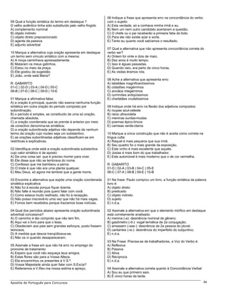 06 Indique a frase que apresenta erro na concordância do verbo
09 Qual a função sintática do termo em destaque ?             com o sujeito:
O velho autêntico tinha sido substituído pelo velho fingido   A) Esta verdade, só a conhece minha irmã e eu.
A) complemento nominal                                        B) Nem um nem outro candidato acertaram a questão.
B) objeto indireto                                            C) O chefe ou o pai receberão a primeira fatia do bolo.
C) objeto direto preposicionado                               D) Para ele não existe azar e sorte.
D) agente da passiva                                          E) Tanto eu quanto você sabíamos o resultado.
E) adjunto adverbial
                                                              07 Qual a alternativa que não apresenta concordância correta do
10 Marque a alternativa cuja oração apresenta em destaque     verbo ser?
um termo sem vínculo sintático com a mesma:                   A) Ontem foi vinte e dois de maio.
A) A moça caminhava apressadamente.                           B) Dez anos é muito tempo.
B) Mataram os meus gatinhos.                                  C) Isso é águas passadas.
C) Estou no meio da praça.                                    D) Quando veio, era perto de cinco horas.
D) Ele gostou da sugestão.                                    E) As visitas éramos nós.
E) João, onde está Maria?
                                                              08 Ache a alternativa que apresenta erro:
R: GABARITO                                                   A) tabeliães magnificentíssimos
01-C | 02-D | 03-A | 04-D | 05-C                              B) cidadões magérrimos
06-B | 07-D | 08-C | 09-D | 10-E                              C) anciãos integérrimos
                                                              D) corrimões antiqüíssimos
01 Marque a afirmativa falsa:                                 E) charlatães crudelíssimos
A) a oração é principal, quando não exerce nenhuma função
sintática em outra oração do período composto por             09 Indique onde há erro na flexão dos adjetivos compostos:
subordinação;                                                 A) roupas azul-celeste
B) o período é simples, se constituído de uma só oração,      B) raios ultravioleta
chamada absoluta;                                             C) meninas surdas-mudas
C) a oração coordenada que se prende à anterior por meio      D) poemas épico-líricos
de conectivo denomina-se sindética;                           E) camisas verde-claros
D) a oração subordinada adjetiva não depende de nenhum
termo da oração cujo núcleo seja um substantivo;              10 Marque a única construção que não é aceita como correta na
E) as orações subordinadas adjetivas classificam-se em        língua culta:
restritivas e explicativas.                                   A) Raquel é mais pequena que sua irmã.
                                                              B) Seu quadro foi o mais grande da exposição.
02 Identifique onde está a oração subordinada substantiva     C) Este vinho é mais excelente que aquele.
cujo valor sintático é de aposto:                             D) Josias é mais bom do que trabalhador.
A) De uma coisa sei: que é preciso morrer para viver.         E) Este automóvel é mais moderno que o de cor vermelha.
B) Ele disse que não se lembrava do nome.
C) Confesso que me bambeou a perna.                           R: GABARITO
D) O triste é que não era uma planta qualquer.                01-D | 02-A | 03-B | 04-C | 05-E
E) Meu Deus, só agora me lembrei que a gente morre.           06-C | 07-A | 08-B | 09-E | 10-B

03 Encontre a alternativa que expõe uma oração coordenada     01 Na frase: Paulo comprou um livro, a função sintática da palavra
sindética explicativa:                                        livro é:
A) Não fui à escola porque fiquei doente.                     A) objeto direto
B) Não falte à reunião pois quero falar com você.             B) predicado
C) Como estava muito resfriado, não foi à recepção.           C) objeto indireto
D) Não posso inscrevê-lo uma vez que não há mais vagas.       D) sujeito
E) Fomos bem recebidos porque trazíamos boas notícias.        E) n.d.a.

04 Qual dos períodos abaixo apresenta oração subordinada      02 Assinale a alternativa em que o elemento mórfico em destaque
adverbial concessiva?                                         está corretamente analisado:
A) O caminho é tão comprido que não tem fim.                  A) menina (-a): desinência nominal de gênero;
B) Aqui vai o livro para que o leias.                         B) gasômetro (-ô-): vogal temática de 2a conjugação;
C) Obedeciam aos pais sem grandes esforços, posto fossem      C) amassem (-sse-): desinência de 2a pessoa do plural;
teimosos.                                                     D) cantaríeis (-is-): desinência do imperfeito do subjuntivo;
D) À medida que descia tranqüilizava-se.                      E) n.d.a.
E) Não os vi quando desapareceram.
                                                              03 Na Frase: Precisa-se de trabalhadores, a Voz do Verbo é:
05 Assinale a frase em que não há erro no emprego do          A) Reflexiva
pronome de tratamento:                                        B) Passiva
A) Espero que você não esqueça teus amigos.                   C) Ativa
B) Estas flores são para a Vossa Alteza.                      D) Recíproca
C) Ela encaminhou os presentes à V.S.ª.                       E) n.d.a.
D) Vossa Majestade ainda quer falar com S.Excia?
E) Reiteramos a V.Rev.ma nossa estima e apreço.               04 Assinale a alternativa correta quanto à Concordância Verbal:
                                                              A) Sou eu que primeiro saio.
                                                              B) É cinco horas da tarde.
Apostila de Português para Concursos                                                                                            94
 