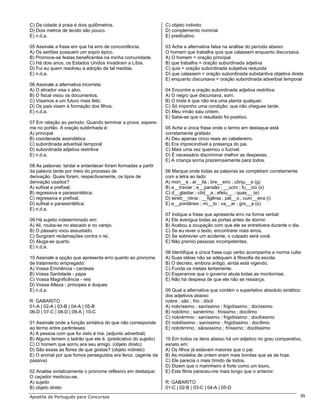 C) Da cidade à praia é dois quilômetros.                       C) objeto indireto
D) Dois metros de tecido são pouco.                            D) complemento nominal
E) n.d.a.                                                      E) predicativo

05 Assinale a frase em que há erro de concordância:            03 Ache a alternativa falsa na análise do período abaixo:
A) Os sertões possuem um sopro épico.                          O homem que trabalha quis que calassem enquanto discursava.
B) Promove-se festas beneficentes na minha comunidade.         A) O homem = oração principal
C) Há dois anos, os Estados Unidos invadiram a Líbia.          B) que trabalha = oração subordinada adjetiva
D) Fui eu quem resolveu a adoção de tal medida.                C) quis = oração subordinada subjetiva reduzida
E) n.d.a.                                                      D) que calassem = oração subordinada substantiva objetiva direta
                                                               E) enquanto discursava = oração subordinada adverbial temporal
06 Assinale a alternativa incorreta:
A) O atirador visa o alvo.                                     04 Encontre a oração subordinada adjetiva restritiva:
B) O fiscal visou os documentos.                               A) O negro que discursava, sorri.
C) Visamos a um futuro mais feliz.                             B) O triste é que não era uma planta qualquer.
D) Os pais visam à formação dos filhos.                        C) Só imponho uma condição: que não chegues tarde.
E) n.d.a.                                                      D) Meu irmão saiu ontem.
                                                               E) Sabe-se que o resultado foi positivo.
07 Em relação ao período: Quando terminar a prova, espere-
me no portão. A oração sublinhada é:                           05 Ache a única frase onde o termo em destaque está
A) principal                                                   corretamente grafado:
B) coordenada assindética                                      A) Deu apenas cinco reais ao cabelereiro.
C) subordinada adverbial temporal                              B) Era imprecindível a presença do pai.
D) subordinada adjetiva restritiva                             C) Mais uma vez queimou o fuzível.
E) n.d.a.                                                      D) É necessário discriminar melhor as despesas.
                                                               E) A criança sorria prazeirosamente para todos.
08 As palavras: tardar e entardecer foram formadas a partir
da palavra tarde por meio do processo de                       06 Marque onde todas as palavras se completam corretamente
derivação. Quais foram, respectivamente, os tipos de           com a letra ao lado:
derivação usados?                                              A) mon__e ; ar__ila ; bre__eiro ; cônju__e (g)
A) sufixal e prefixal;                                         B) e__traviar ; e__pansão ; __ucro ; fu__ico (x)
B) regressiva e parassintética;                                C) d__gladiar ; côd__a ; efetu__ ; quas__ (e)
C) regressiva e prefixal;                                      D) tereb__ntina ; __figênia ; pát__o ; cum__eira (i)
D) sufixal e parassintética;                                   E) e__pontâneo ; mi__to ; va__ar ; gro__a (s)
E) n.d.a.
                                                               07 Indique a frase que apresenta erro na forma verbal:
09 Há sujeito indeterminado em:                                A) Ele averigua todas as portas antes de dormir.
A) Ali, rouba-se no atacado e no varejo.                       B) Acabou a ocupação com que ele se entretivera durante o dia.
B) O pássaro voou assustado.                                   C) Se eu rever o texto, encontrarei mais erros.
C) Surgiram reclamações contra o rei.                          D) Se sobrevier um acidente, o culpado será você.
D) Aluga-se quarto.                                            E) Não premio pessoas incompetentes.
E) n.d.a.
                                                               08 Identifique a única frase cujo verbo acompanha a norma culta:
10 Assinale a opção que apresenta erro quanto ao pronome       A) Suas idéias não se adéquam à filosofia da escola.
de tratamento empregado:                                       B) O decreto, embora antigo, ainda está vigendo.
A) Vossa Eminência - cardeais                                  C) Funda os metais lentamente.
B) Vossa Santidade - papa                                      D) Esperamos que o governo abula todas as mordomias.
C) Vossa Magnificência - reis                                  E) Não há despesa de que ele não se ressarça.
D) Vossa Alteza - príncipes e duques
E) n.d.a.                                                      09 Qual a alternativa que contém o superlativo absoluto sintético
                                                               dos adjetivos abaixo:
R: GABARITO                                                    nobre ; são ; frio ; dócil
01-A | 02-A | 03-B | 04-A | 05-B                               A) nobríssimo ; saníssimo ; frigidíssimo ; docíssimo
06-D | 07-C | 08-D | 09-A | 10-C                               B) nobílimo ; sanérrimo ; friíssimo ; docílimo
                                                               C) nobrérrimo ; saníssimo ; frigidíssimo ; docilíssimo
01 Assinale onde a função sintática do que não corresponde     D) nobilíssimo ; saníssimo ; frigidíssimo ; docílimo
ao termo entre parênteses:                                     E) nobrérrimo ; sãosíssimo ; friíssimo ; docilíssimo
A) A pessoa com que foi visto é má. (adjunto adverbial)
B) Alguns temem o ladrão que ele é. (predicativo do sujeito)   10 Em todos os itens abaixo há um adjetivo no grau comparativo,
C) O homem que sorriu era seu amigo. (objeto direto)           exceto em:
D) São essas as flores de que gostas? (objeto indireto)        A) Os filhos já estavam maiores que o pai.
E) O animal por que fomos perseguidos era feroz. (agente da    B) As modelos de ontem eram mais bonitas que as de hoje.
passiva)                                                       C) Ele parecia o mais tímido de todos.
                                                               D) Dizem que o marinheiro é forte como um touro.
02 Analise sintaticamente o pronome reflexivo em destaque:     E) Este filme pareceu-me mais longo que o anterior.
O caçador medicou-se.
A) sujeito                                                     R: GABARITO
B) objeto direto                                               01-C | 02-B | 03-C | 04-A | 05-D
Apostila de Português para Concursos                                                                                               95
 