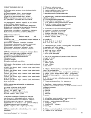 06-B | 07-C | 08-B | 09-D | 10-C                              A) Voltaremos cedo para casa.
                                                              B) Ele é um moço de bom coração.
01 Que alternativa apresenta conjunção subordinativa          C) O sol da manhã iluminava a montanha.
integrante:                                                   D) Cuidado com esse prato de vidro.
A) Caso precise sair, deixe o recado na porta.                E) Algumas pessoas andavam pelas ruas.
B) Tudo aconteceu como havíamos previsto.
C) Não sei se devo dizer-lhe toda a verdade.                  09 Assinale onde a oração em destaque é subordinada
D) Como ele insistisse, resolvi aceitar o convite.            substantiva subjetiva:
E) O julgamento, como se vê, era muito parcial.               A) O certo é não insistir nessa idéia.
                                                              B) É possível terminar o trabalho mais cedo?
02 Os superlativos absolutos sintéticos de doce, miúdo,       C) Ele se destacou lutando pelo direito dos pobres.
amável e fiel são respectivamente:                            D) Cumprida a missão, volte ao acampamento.
A) docíssimo ; minúsculo ; amabilíssimo ; fidelíssimo         E) A felicidade consiste em não sofrer.
B) docérrimo ; minutísssimo ; amavelíssimo ; fielíssimo
C) dulcíssimo ; minúsculo ; amábil ; fiélimo                  10 Onde está o vocábulo erradamente grafado?
D) dulcíssimo ; minutíssimo ; amabilíssimo ; fidelíssimo      A) anti-séptico ; concelho ; bicarbonato
E) docíssimo ; miudérrimo ; amabílimo ; fidelíssimo           B) digladiar ; desmazelo ; excremento
                                                              C) mexerica ; fascínora ; herbívoro
03 Complete corretamente:                                     D) retenção ; pegajento ; verossimilhança
Quando os pais ______ aos filhos que se ______ das            E) xifópagos ; sucinto ; sósia
bebidas
alcoólicas e que ______ seus passeios, muitos deles não se    R: GABARITO
______ e saíram.                                              01-C | 02-D | 03-B | 04-C | 05-D
A) proporam ; abstessem ; revessem ; conteram                 06-B | 07-D | 08-A | 09-B | 10-C
B) propuseram ; abstivessem ; revissem ; contiveram
C) proporam ; abstenham ; revejam ; contêm                    01 Ache a palavra que recebeu o acento gráfico indevidamente:
D) propuseram ; abstessem ; revessem ; contêm                 A) apazigúem ; pôr ; pólo ; platéia
E) proporam ; abstivessem ; revissem ; conteram               B) bílis ; mausoléus ; complô ; reféns
                                                              C) dêem ; côo ; único ; baínha
04 Analise sintaticamente a oração em destaque abaixo:        D) argúi ; ímã ; mártir ; faísca
As mãos que apertei eram grosseiras e férteis.                E) fórum ; juíza ; averigúes
A) oração subordinada adverbial consecutiva
B) oração subordinada adjetiva restritiva                     02 Que par de palavras abaixo perde o acento gráfico na
C) oração principal                                           formação do plural?
D) oração absoluta                                            A) caráter ; pêra
E) oração coordenada assindética                              B) hífen ; repórter
                                                              C) vintém ; egípcio
05 Assinale a alternativa que contêm os sinais de pontuação   D) mútuo ; tríceps
adequados:                                                    E) gás ; álbum
A) João, todo sábado; segue a mesma rotina: praia; futebol;
jantar em família.                                            03 Indique a alternativa em que o exemplo dado não corresponde
B) João, todo sábado, segue a mesma rotina, praia, futebol,   à figura de sintaxe ao lado:
jantar em família.                                            A) O sacrifício, faremos: a vitória, alcançaremos. (anástrofe)
C) João, todo sábado; segue a mesma rotina, praia, futebol,   B) Suspira, e chora, e geme, e sofre, e sua... (polissíndeto)
jantar em família.                                            C) O prêmio foi conseguido e o prisioneiro, solto. (silepse de
D) João, todo sábado, segue a mesma rotina: praia, futebol,   pessoa)
jantar em família.                                            D) Os três reis orientais, ... é tradição da igreja que um era
E) João, todo sábado, segue a mesma rotina; praia, futebol,   preto.(anacoluto)
jantar em família.                                            E) Vi claramente visto o lume vivo. (pleonasmo)

06 Em qual das alternativas todas as palavras são             04 Classifique a figura presente no texto abaixo:
substantivos?                                                 Foi por ti que num sonho de ventura / A flor da mocidade consumi.
A) Carlos ; ramalhete ; alma ; depois                         (Álvares de Azevedo)
B) nuvem ; beleza ; prazer ; bando                            A) hipérbato
C) pelo ; gíria ; perigo ; Deus                               B) anástrofe
D) célebre ; maturidade ; Paulo ; líquido                     C) sínquise
E) crime; consigo ; março ; Cairo                             D) aliteração
                                                              E) zeugma
07 A classe dos termos sublinhados foi indicada
corretamente em todas as alternativas, exceto na:             05 Ache a frase que se completa corretamente com eu:
A) Um professor italiano visitou a escola. (adjetivo)         A) Não há desentendimento entre __ e ti.
B) Chegou meu irmão, mas não o teu. (artigo)                  B) Deixem __ explicar-lhes o que aconteceu.
C) Ele ainda não me devolveu o livro. (pronome oblíquo)       C) Isto é para __ fazer.
D) Ele escreve muito bem. (substantivo)                       D) Ela encontrou __ na praça.
E) A sua pesquisa é clara e objetiva. (conjunção)             E) Irás até __.

08 Marque a alternativa onde o destaque não é adjunto         06. Indique o uso inadequado do pronome demonstrativo:
adnominal:                                                    A) A menina era tal qual os avós.
Apostila de Português para Concursos                                                                                          96
 
