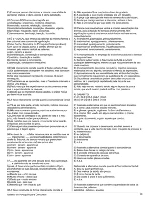E) É sempre penoso discriminar a minoria, mas a falta de        A) Não apreciei o filme que tantos dizem ter gostado.
concenso implica, é claro, óbices à plena satisfação.           B) A exposição a que resolvi prestigiar era um desastre.
                                                                C) A peça cuja execução ele mais se esmerou foi a de Mozart.
02 Ocorrem DOIS erros de ortografia em                          D) Ainda que comigo venham a discordar, editarei o livro.
A) desfaçatez, prazeiroso, incólume, desairoso.                 E) Não é um romance por cujo estilo me sinta atraído.
B) concisão, suscinto, retaliação, obcecado.
C) complementariedade, suspeição, obsessão, vigente.            09 Parece-nos plausível que venha a ocorrer exacerbação dos
D) privilégio, maugrado, repto, contumaz.                       ânimos, pois a decisão foi tomada arbitrariamente.Têm
E) remanecente, benfazejo, izenção, frouxidão.                  significação oposta à dos termos sublinhados na frase acima,
                                                                respectivamente:
03 É o RADICAL que irmana as palavras da mesma família e        A) inverossímil, pacificação, pressurosamente.
lhes dá uma base comum de significação                          B) inadmissível, apaziguamento, criteriosamente.
(Celso Cunha, Gramática do Português Contemporâneo).            C) inaceitável, apaziguamento, gratuitamente.
Com base na citação acima, é correto afirmar que se             D) inadmissível, arrefecimento, injustificadamente.
irmanam pelo mesmo radical as palavras:                         E) reprovável, tensionamento, sensatamente.
A) júri, perjúrio e ajuizar.
B) consideração, constelação e conspiração.                     10 A impropriedade no emprego do léxico torna absurdo o sentido
C) solitário, dissolução e insólito.                            da seguinte frase:
D) vidente, revisor e convincente.                              A) Sempre subserviente, o Raul nunca se furta a cumprir
E) condução, condizente e irredutível.                          quaisquer determinações, mesmo as que não provenham de seu
                                                                chefe imediato.
04 Está inteiramente correta quanto à flexão verbal a frase:    B) O esmaecimento das cores, no outono, imprime excessiva
A) Os parlamentares divergiram nos detalhes, mas conviram       melancolia em seu espírito, tornando-o infenso às depressões.
nos pontos essenciais.                                          C) Aproveitam-se de sua versatilidade para atribuir-lhe funções
B) Se eles requisessem revisão do processo, tê-la-iam           que normalmente requereriam as qualidades de um especialista.
conseguido.                                                     D) Os políticos carismáticos podem descuidar um pouco da
C) Coalizaram-se as oposições, mas o Presidente interveio e     retórica, tal o prestígio já capitalizado pela força da sua
obteve uma trégua.                                              personalidade.
D) Pediu-nos que lhe expedíssemos os documentos antes           E) Não vejo em seu relatório senão alguns lapsos de pouca
que o superintendente os revesse.                               monta, que você mesmo poderá retificar com presteza.
E) Desde que se manteram todos calados, o orador houve
por bem iniciar sua fala.                                       R: GABARITO
                                                                01-C | 02-E | 03-A | 04-C | 05-D
05 A frase inteiramente correta quanto à concordância verbal    06-A | 07-D | 08-E | 09-B | 10-B
é:
A) Vê-se por toda parte, a todo momento, indícios dos seus      01 Assinale a alternativa em que os sentidos foram trocados:
descalabros administrativos.                                    A) a coma: juba; o coma: estado mórbido.
B) Não nos ocorreram quantos prejuízos acabaríamos por          B) a gênese: geração; o gênese: 1o livro do Pentateuco.
lhes trazer com nossa decisão.                                  C) a crisma: óleo usado em alguns sacramentos; o crisma:
C) Como não se contrapõe o seu ponto de vista e o meu           sacramento.
juízo, não haverá razões para polêmica.                         D) a guia: documento; o guia: aquele que conduz.
D) As medidas que nos parece conveniente tomar soarão           E) n.d.a.
antipáticas aos ouvidos do povo.
E) Caso algum dos presentes pretendam pronunciar-se, é          02 Quando me procurar o desencanto, eu direi, sereno e
preciso que o façam agora.                                      confiante, que a vida não foi de todo inútil. O sujeito de procurar é:
                                                                A) indeterminado
06 No caso de ...... a faltar recursos para as medidas que se   B) eu (elíptico)
...... implementar, ...... as responsabilidades, determinou o   C) o desencanto
chefe do Tribunal. As formas verbais que preenchem              D) inexistente
corretamente as lacunas da frase acima são:                     E) n.d.a.
A) virem - devem - apurem-se
B) virem - devem - apure-se                                     03 Assinale a alternativa correta quanto à concordância:
C) vir - deve - apurem-se                                       A) Bateu duas horas no relógio da torre.
D) vir - devem - apure-se                                       B) É proibida entrada de pessoas estranhas.
E) vir - deve - apure-se                                        C) Conserta-se aparelhos de som.
                                                                D) Lêem-se muitas placas erradas.
07...... ela aparente ser uma pessoa dócil, não a provoque,     E) n.d.a.
...... a ovelhinha não se transforme numa
tigresa. A frase acima ganha sentido completo e lógico          04Assinale a alternativa correta quanto à Concordância Verbal:
preenchendo-se suas lacunas, respectivamente, com as            A) Sou eu quem primeiro sai.
expressões:                                                     B) Dois metros de tecido são pouco.
A) Desde que - a fim de que                                     C) É cinco horas da tarde.
B) Muito embora - desde que                                     D) Da cidade à praia é dois quilômetros.
C) Dado que - muito embora                                      E) n.d.a.
D) Ainda que - para que
E) Mesmo que - em vista do que                                  05 Assinale a alternativa que contém a quantidade de todos os
                                                                fonemas das palavras:
08 A frase construída de forma inteiramente correta é:          satisfeitos - leituras - aquelas
Apostila de Português para Concursos                                                                                                98
 