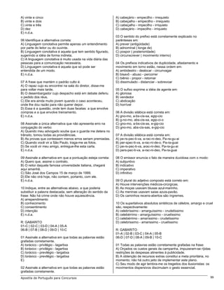 A) vinte e cinco                                               A) cabeçário - empecilho - irrequieto
B) vinte e dois                                                B) cabeçalho - empecilho - irrequieto
C) vinte e três                                                C) cabeçalho - impecilho - irriquieto
D) dez                                                         D) cabeçário - impecilho - irriquieto
E) n.d.a.
                                                               03 O sentido do prefixo está corretamente explicado no
06 Identifique a alternativa correta:                          parênteses em:
A) Linguagem conotativa permite apenas um entendimento         A) prever (antigüidade)
por parte do leitor ou do ouvinte.                             B) adnominal ( longe de)
B) Linguagem conotativa é aquela que tem sentido figurado,     C) pospor ( posterioridade)
sugerindo a idéia de forma indireta.                           D) circunscrever ( movimento interno)
C) A linguagem conotativa é muito usada na vida diária das
pessoas para a comunicação necessária.                         04 Os prefixos indicativos de duplicidade, afastamento e
D) Linguagem conotativa é aquela que só pode ser               movimento em torno estão, nessa ordem em:
entendida de um modo.                                          A) ambidestro - deslocar - circunvagar
E) n.d.a.                                                      B) bisavô - abuso - percorrer
                                                               C) biênio - propor - retornar
07 A frase que mantém o padrão culto é:                        D) dissimulado - distanciar - sobrevoar
A) O rapaz cujo eu encontrei na sala do diretor, disse-me
para voltar mais tarde.                                        05 O sufixo exprime a idéia de agente em:
B) O desembargador cujo despacho está em debate deferiu        A) gloriosa
o pedido dos réus.                                             B) vendedor
C) Ele era ainda muito jovem quando o caso aconteceu,          C) abdicação
onde lhe dou razão para não querer depor.                      D) horrível
D) Essa é a questão, onde tem duas facetas: a que envolve
compras e a que envolve treinamento.                           06 A divisão silábica está correta em:
E) n.d.a.                                                      A) gno-mo, a-bs-cis-sa, egip-cio
                                                               B) g-no-mo, abs-cis-sa, egip-ci-o
08 Assinale a única alternativa que não apresenta erro na      C) gno-mo, a-bs-cis-as, e-gip-cio
conjugação do verbo:                                           D) gno-mo, abs-cis-sas, e-gip-cio
A) Quando meu advogado soube que o guarda me detera no
trânsito, tomou todas as providências.                         07 A divisão silábica está correta em:
B) As provas que contessem menos erros seriam premiadas.       A) pe-rs-pec-ti-va, a-rac-ni-deo, Pa-ra-gu-ai
C) Quando você vir a São Paulo, traga-me as fotos.             B) per-spec-ti-va, a-rac-ní-de-o, Pa-ra-guai
D) Se você vir meu amigo, entregue-lhe esta carta.             C) pe-rs-pec-ti-va, arac-ni-deo, Pa-ra-gu-ai
E) n.d.a.                                                      D) pers-pec-ti-va, a-rac-ni-deo, Pa-ra-guai

09 Assinale a alternativa em que a pontuação esteja correta:   08 O emissor enuncia o fato de maneira duvidosa com o modo:
A) Quero que, assine o contrato.                               A) subjuntivo
B) O reitor daquela famosa universidade italiana, chegará      B) indicativo
aqui amanhã.                                                   C) imperativo
C) São José dos Campos 15 de março de 1999.                    D) infinitivo
D) Ele não virá hoje, não contem, portanto, com ele.
E) n.d.a.                                                      09 O plural do adjetivo composto está correto em:
                                                               A) Houve intervenções médicos-cirúrgicas.
10 Indique, entre as alternativas abaixo, a que poderia        B) As moças usavam blusas azul-marinho.
substituir a palavra destacada, sem alteração do sentido da    C) As meninas usavam saias azuis-pavão.
frase: Não há crime onde não houve aquiescência.               D) Os caminhos recens-abertos são íngremes.
A) arrependimento
B) conhecimento                                                10 Os superlativos absolutos sintéticos de célebre, amargo e cruel
C) consentimento                                               são, respectivamente:
D) intenção                                                    A) celebríssimo - amarguíssimo - crudelíssimo
E) n.d.a.                                                      B) celebérrimo - amarguíssimo - cruelíssimo
                                                               C) celebérrimo - amaríssimo - crudelíssimo
R: GABARITO                                                    D) celebrissimo - amarissimo - cruelíssimo
01-C | 02-C | 03-D | 04-A | 05-A
06-B | 07-B | 08-D | 09-D | 10-C                               R: GABARITO
                                                               01-A | 02-B | 03-C | 04-A | 05-B
01 Assinale a alternativa em que todas as palavras estão       06-D | 07-D | 08-A | 09-B | 10-C
grafadas corretamente.
A) torácico - privilégio - lagartixa                           01 Todas as palavras estão corretamente grafadas na frase:
B) toráxico - privilégio - lagartixa                           A) Orçados os custos gerais da campanha, impuzeram-se ríjidas
C) torácico - previlégio - largatixa                           restrições às despesas atinentes à publicidade.
D) toráxico - previlégio - largatixa                           B) A obtenção de recursos extras constitui a meta prioritária, no
E)                                                             momento; não há outro jeito de implementar este plano.
                                                               C) Seu modo de agir lembra-me os tregeitos dos ilusionistas: os
02 Assinale a alternativa em que todas as palavras estão       movimentos dispersivos discimulam o gesto essencial.
grafadas corretamente.
Apostila de Português para Concursos                                                                                           99
 