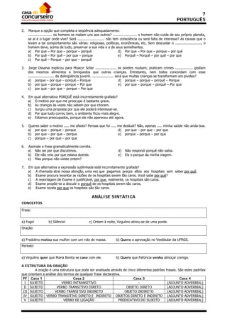 7
                                                                                                             PORTUGUÊS

2.   Marque a opção que completa a seqüência adequadamente.
     ....................... os homens se matam uns aos outros? ....................... o homem não cuida de seu próprio planeta,
     se aí é o lugar onde vive? Será .......................... não tem consciência ou será falta de interesse? As causas que o
     levam a tal comportamento são várias: religiosas, políticas, econômicas, etc. Sem descuidar o ........................., o
     homem deve, acima de tudo, preservar a sua vida e a de seus semelhantes.
     a) Por que – Por que – porque – porquê                            d) Por que – Por que – porque – por quê
     b) Por quê – Por quê – por que – porque                           e) Porquê – Porquê – por quê – por que
     c) Por quê – Porque – por que – porquê

3.   Jorge Ossanai explicou para Moacyr Scliar .................... os pivetes roubam; praticam crimes ................. gostam
     dos mesmos alimentos e brinquedos que outras crianças. Entretanto, nem todos concordam com esse
     ......................... da delinqüência juvenil. ..................... será que muitas crianças se transformam em pivetes?
     a) porque – por que – porquê – Porque                                      d) porque – porque – porquê – Porque
     b) por que – porque – porque – Por que                                     e) por que – porque – porquê – Por que
     c) por que – por que – porque – Por que

4.   Em    qual alternativa PORQUÊ está incorretamente grafado?
     a)    O motivo por que me preocupo é bastante grave.
     b)    As crianças às vezes não sabem por que choram.
     c)    Surgiu uma proposta por que ele poderá interessar-se.
     d)    Por que tudo correu bem, o ambiente ficou mais alegre.
     e)    Estamos preocupados, porque ele não apareceu até agora.

5.   Queres saber o motivo ..... me afasto? Pensas que foi ..... me desiludi? Não, apenas ..... minha saúde não anda boa.
     a) por que – porque – porque                                d) por que – por que – por que
     b) por que – por que – porque                               e) porque – porque – por que
     c) porque – por que – por que

6.   Assinale a frase gramaticalmente correta.
     a) Não sei por que discutimos.                                 d)   Não respondi porquê não sabia.
     b) Ele não veio por que estava doente.                         e)   Eis o porque da minha viagem.
     c) Mas porque não vieste ontem?

7.   Em    que alternativa a expressão sublinhada está incorretamente grafada?
     a)     A chamada atrai nossa atenção, uma vez que pagamos preços altos aos hospitais sem saber por quê.
     b)     Exame procura levantar as razões de os hospitais serem tão caros. Você sabe por quê?
     c)     A reportagem de Exame é justificável, por que, realmente, os hospitais são caros.
     d)     Exame propõe-se a discutir o porquê de os hospitais serem tão caros.
     e)     Exame revela por que os hospitais são tão caros.

                                                 ANÁLISE SINTÁTICA
CONCEITOS

Frase:


a) Fogo!           b) Silêncio!                c) Ontem à noite, Virgulino atirou-se de uma ponte.
Oração:


a) Fredolino matou sua mulher com um rolo de massa.               b) Quero a aprovação no Vestibular da UFRGS.
Período:


a) Virgulino quer que Maria Bonita se case com ele.               b) Quero que Pafúncia venha almoçar comigo.

A ESTRUTURA DA ORAÇÃO
         A oração é uma estrutura que pode ser analisada através de cinco diferentes padrões         frasais. São estes padrões
que orientam a análise dos termos de qualquer frase declarativa.
 PF Casa 1                       Casa 2                                 Casa 3                              Casa 4
  I SUJEITO              VERBO INTRANSITIVO                                -                          (ADJUNTO ADVERBIAL)
  II SUJEITO           VERBO TRANSITIVO DIRETO                     OBJETO DIRETO                      (ADJUNTO ADVERBIAL)
 III SUJEITO         VERBO TRANSITIVO INDIRETO                    OBJETO INDIRETO                     (ADJUNTO ADVERBIAL)
 IV SUJEITO VERBO TRANSITIVO DIRETO E INDIRETO OBJETOS DIRETO E INDIRETO                              (ADJUNTO ADVERBIAL)
  V SUJEITO                VERBO DE LIGAÇÃO                    PREDICATIVO DO SUJEITO                 (ADJUNTO ADVERBIAL)
 