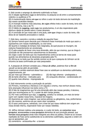 97
                                                                            PORTUGUÊS

6. Está correto o emprego do elemento sublinhado na frase:
(A) A relação significativa cuja se demonstrou na pesquisa se dá entre o comportamento
violento e a audiência à TV.
(B) A insubordinação básica em que se refere o autor do texto derivaria da insatisfação
dos nossos recalcados desejos.
(C) A invenção moderna mais astuciosa, de cujos efeitos trata o autor do texto, teria sido
não a do cinema, mas a da TV.
(D) O hábito do zapping, com cujo nos acostumamos, é um dos responsáveis pela
abertura rápida de janelas sobre o nosso devaneio.
(E) A conclusão de que nossa sala é uma jaula, com que chegou o autor do texto, não
deixa de ser bastante provocadora e radical.

7. Está clara, coerente e correta a redação da seguinte frase:
(A) Sempre haverá quem discorde que a literatura fosse inventada de modo que assim a
supríssemos com nossas insatisfações, ou vice-versa.
(B) Quanto à nostalgia de tempos mais resignados, da qual poucos se insurgem, ela
costuma freqüentemente ser proclamada.
(C) É pela suspeita de haver uma nova dimensão, além da que vivemos, que se chega à
conclusão de não precisarmos subordinarmos os devaneios.
(D) Julga o autor do texto que nos insubordinamos contra as barras de nossa jaula
quando nos alimentamos de devaneios propiciados pela TV.
(E) Afirma-se no texto que faz sentido concluir-se de que a pesquisa de Johnson vai de
encontro às teses confirmadas por este pesquisador.

8. A pesquisa de Johnson constata que, à força de olhar, podemos ficar a fim de
sacudir as barras além do permitido.
Preserva-se o sentido essencial dessa frase caso se substituam os elementos sublinhados,
respectivamente, por
(A) por mais que olhemos - submetidos a       (D) tão logo olhemos - predispostos a
(B) de tanto olharmos - motivados para        (E) conquanto olhemos - condicionados em
(C) quanto mais olhamos - impregnados de

9. Está inteiramente correta a pontuação do período:
(A) Primeiro, inventamos a literatura e em seguida o cinema, mas nenhum desses meios,
teria alcançado influenciar-nos tanto como a TV.
(B) O fato de imaginarmos que há uma dimensão além das nossas paredes, é decisivo,
para que reconheçamos na TV, o poder de abrir tantas janelas.
(C) Por mais confortável que seja, o zapping, constitui na verdade, um meio de tentar
suprir com rapidez nossa fome, insaciável de imagens.
(D) Queremos por vezes imaginar: que somos policiais ou gângsteres, mas, preferiríamos
ser nós mesmos, sentirmo-nos por assim dizer completos.
(E) O autor preocupa-se, sobretudo, com a tese de que nossa violência tem origem em
nossa divisão interna, responsável maior por nossas rebeldias.

10. Jeffrey Johnson realizou uma pesquisa, e o autor do texto, ao comentar essa
pesquisa, acrescentou a essa pesquisa elementos de sua convicção pessoal, que
tornam essa pesquisa ainda mais instigante aos olhos do público. Evitam-se as viciosas
repetições da frase acima substituindo-se os elementos sublinhados, segundo a ordem em
que se apresentam, por
(A) comentá-la - acrescentou-lhe - a tornam
 