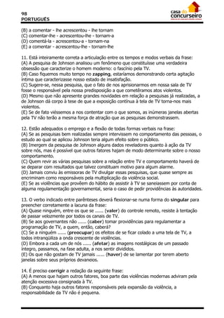 98
PORTUGUÊS

(B) a comentar - lhe acrescentou - lhe tornam
(C) comentar-lhe - acrescentou-lhe - tornam-a
(D) comentá-la - acrescentou-a - tornam-na
(E) a comentar - acrescentou-lhe - tornam-lhe

11. Está inteiramente correta a articulação entre os tempos e modos verbais da frase:
(A) A pesquisa de Johnson analisou um fenômeno que constituísse uma verdadeira
obsessão que caracterize o homem moderno: o fascínio pela TV.
(B) Caso fiquemos muito tempo no zapping, estaríamos demonstrando certa agitação
íntima que caracterizasse nosso estado de insatisfação.
(C) Sugere-se, nessa pesquisa, que o fato de nos aprisionarmos em nossa sala de TV
fosse o responsável pela nossa predisposição a que cometêramos atos violentos.
(D) Mesmo que não apresente grandes novidades em relação a pesquisas já realizadas, a
de Johnson dá corpo à tese de que a exposição contínua à tela de TV torna-nos mais
violentos.
(E) Se de fato viéssemos a nos contentar com o que somos, as inúmeras janelas abertas
pela TV não terão a mesma força de atração que as pesquisas demonstrassem.

12. Estão adequados o emprego e a flexão de todas formas verbais na frase:
(A) Se as pesquisas bem realizadas sempre intervissem no comportamento das pessoas, o
estudo ao qual se aplicou Johnson teria algum efeito sobre o público.
(B) Imergem da pesquisa de Johnson alguns dados reveladores quanto à ação da TV
sobre nós, mas é possível que outros fatores hajam de modo determinante sobre o nosso
comportamento.
(C) Quem revir as várias pesquisas sobre a relação entre TV e comportamento haverá de
se deparar com resultados que talvez constituam motivo para algum alarme.
(D) Jamais conviu às emissoras de TV divulgar essas pesquisas, que quase sempre as
encriminam como responsáveis pela multiplicação da violência social.
(E) Se as violências que provêem do hábito de assistir à TV se saneiassem por conta de
alguma regulamentação governamental, seria o caso de pedir providências às autoridades.

13. O verbo indicado entre parênteses deverá flexionar-se numa forma do singular para
preencher corretamente a lacuna da frase:
(A) Quase ninguém, entre os que se ...... (valer) do controle remoto, resiste à tentação
de passar velozmente por todos os canais de TV.
(B) Se aos governantes não ...... (caber) tomar providências para regulamentar a
programação de TV, a quem, então, caberá?
(C) Se a ninguém ...... (preocupar) os efeitos de se ficar colado a uma tela de TV, a
todos intranqüiliza a onda crescente de violências.
(D) Embora a cada um de nós ...... (afetar) as imagens nostálgicas de um passado
íntegro, passamos, na fase adulta, a nos sentir divididos.
(E) Os que não gostam de TV jamais ...... (haver) de se lamentar por terem aberto
janelas sobre seus próprios devaneios.

14. É preciso corrigir a redação da seguinte frase:
(A) A menos que hajam outros fatores, boa parte das violências modernas adviram pela
atenção excessiva consignada à TV.
(B) Conquanto haja outros fatores responsáveis pela expansão da violência, a
responsabilidade da TV não é pequena.
 
