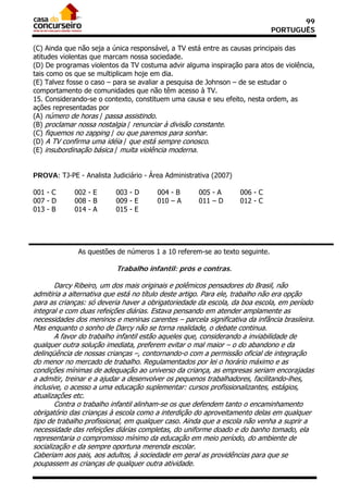 99
                                                                             PORTUGUÊS

(C) Ainda que não seja a única responsável, a TV está entre as causas principais das
atitudes violentas que marcam nossa sociedade.
(D) De programas violentos da TV costuma advir alguma inspiração para atos de violência,
tais como os que se multiplicam hoje em dia.
(E) Talvez fosse o caso – para se avaliar a pesquisa de Johnson – de se estudar o
comportamento de comunidades que não têm acesso à TV.
15. Considerando-se o contexto, constituem uma causa e seu efeito, nesta ordem, as
ações representadas por
(A) número de horas / passa assistindo.
(B) proclamar nossa nostalgia / renunciar à divisão constante.
(C) fiquemos no zapping / ou que paremos para sonhar.
(D) A TV confirma uma idéia / que está sempre conosco.
(E) insubordinação básica / muita violência moderna.


PROVA: TJ-PE - Analista Judiciário - Área Administrativa (2007)

001 - C      002 - E      003 - D       004 - B      005 - A       006 - C
007 - D      008 - B      009 - E       010 – A      011 – D       012 - C
013 - B      014 - A      015 - E




              As questões de números 1 a 10 referem-se ao texto seguinte.

                          Trabalho infantil: prós e contras.

        Darcy Ribeiro, um dos mais originais e polêmicos pensadores do Brasil, não
admitiria a alternativa que está no título deste artigo. Para ele, trabalho não era opção
para as crianças: só deveria haver a obrigatoriedade da escola, da boa escola, em período
integral e com duas refeições diárias. Estava pensando em atender amplamente as
necessidades dos meninos e meninas carentes – parcela significativa da infância brasileira.
Mas enquanto o sonho de Darcy não se torna realidade, o debate continua.
        A favor do trabalho infantil estão aqueles que, considerando a inviabilidade de
qualquer outra solução imediata, preferem evitar o mal maior – o do abandono e da
delinqüência de nossas crianças –, contornando-o com a permissão oficial de integração
do menor no mercado de trabalho. Regulamentados por lei o horário máximo e as
condições mínimas de adequação ao universo da criança, as empresas seriam encorajadas
a admitir, treinar e a ajudar a desenvolver os pequenos trabalhadores, facilitando-lhes,
inclusive, o acesso a uma educação suplementar: cursos profissionalizantes, estágios,
atualizações etc.
        Contra o trabalho infantil alinham-se os que defendem tanto o encaminhamento
obrigatório das crianças à escola como a interdição do aproveitamento delas em qualquer
tipo de trabalho profissional, em qualquer caso. Ainda que a escola não venha a suprir a
necessidade das refeições diárias completas, do uniforme doado e do banho tomado, ela
representaria o compromisso mínimo da educação em meio período, do ambiente de
socialização e da sempre oportuna merenda escolar.
Caberiam aos pais, aos adultos, à sociedade em geral as providências para que se
poupassem as crianças de qualquer outra atividade.
 