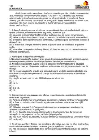 100
PORTUGUÊS

       Ainda temos muito a caminhar: é olhar as ruas das grandes cidades para constatar
que a realidade vem exibindo uma terceira – e a pior – via. A tragédia dos menores
abandonados é de tal ordem que faz pensar na abrangência das propostas de Darcy
Ribeiro, que são também, certamente, as mais justas. Rever, reexaminar, rediscutir suas
propostas não é um retorno ao passado: é buscar atender as necessidades
de um melhor futuro.

1. A divergência entre os que admitem e os que não admitem o trabalho infantil está em
que os primeiros, diferentemente dos segundos, acreditam que
(A) os cursos profissionalizantes têm melhor qualidade que os cursos convencionais.
(B) toda e qualquer inserção da criança no mercado de trabalho torna-la-á mais sociável.
(C) o trabalho, bem regulamentado e controlado, é vantajoso para os menores expostos à
delinquência.
(D) o acesso das crianças ao ensino formal e gratuito deve ser viabilizado a qualquer
custo.
(E) o trabalho, como pretendia Darcy Ribeiro, só deve ser exercido no caso extremo dos
menores abandonados.

2. Atente para as seguintes afirmações:
I. No primeiro parágrafo, expõem-se os ideais de educação pelos quais se regem aqueles
que desejam compatibilizar iniciação profissional da criança e ensino básico.
II. No segundo parágrafo, sugere-se que o acesso do menor trabalhador à educação
suplementar deva ser obrigatório, tendo em vista o maior aperfeiçoamento intelectual da
criança.
III. No terceiro parágrafo, imputa-se à sociedade como um todo a responsabilidade pela
criação de condições que permitam à criança dedicar-se exclusivamente às atividades
escolares.
Em relação ao texto está correto APENAS o que se afirma em
(A) I.
(B) I e II.
(C) II.
(D) II e III.
(E) III.

3. Representam-se uma causa e seu efeito, respectivamente, na relação estabelecida
entre estes segmentos:
(A) Para ele, trabalho não era opção para as crianças / o debate continua (1º parágrafo).
(B) A favor do trabalho infantil / estão aqueles que preferem evitar o mal maior (2º
parágrafo).
(C) Caberiam aos pais (...) / as providências para que se poupassem as crianças de
qualquer outra atividade (3º parágrafo).
(D) (...) A tragédia dos menores abandonados é de tal ordem / que faz pensar na
abrangência das propostas de Darcy Ribeiro (4º parágrafo).
(E) não é um retorno ao passado / é buscar atender as necessidades de um melhor futuro
(4º parágrafo).

4. Ao afirmar que Darcy Ribeiro não admitiria a alternativa que está no título deste artigo,
o autor do texto deixa claro que, para esse grande e polêmico pensador,
(A) não há qualquer possibilidade de se considerarem argumentos favoráveis ao trabalho
infantil.
 