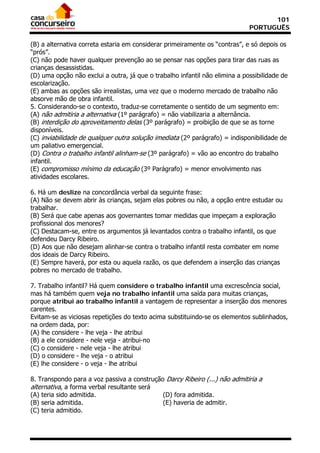 101
                                                                             PORTUGUÊS

(B) a alternativa correta estaria em considerar primeiramente os “contras”, e só depois os
“prós”.
(C) não pode haver qualquer prevenção ao se pensar nas opções para tirar das ruas as
crianças desassistidas.
(D) uma opção não exclui a outra, já que o trabalho infantil não elimina a possibilidade de
escolarização.
(E) ambas as opções são irrealistas, uma vez que o moderno mercado de trabalho não
absorve mão de obra infantil.
5. Considerando-se o contexto, traduz-se corretamente o sentido de um segmento em:
(A) não admitiria a alternativa (1º parágrafo) = não viabilizaria a alternância.
(B) interdição do aproveitamento delas (3º parágrafo) = proibição de que se as torne
disponíveis.
(C) inviabilidade de qualquer outra solução imediata (2º parágrafo) = indisponibilidade de
um paliativo emergencial.
(D) Contra o trabalho infantil alinham-se (3º parágrafo) = vão ao encontro do trabalho
infantil.
(E) compromisso mínimo da educação (3º Parágrafo) = menor envolvimento nas
atividades escolares.

6. Há um deslize na concordância verbal da seguinte frase:
(A) Não se devem abrir às crianças, sejam elas pobres ou não, a opção entre estudar ou
trabalhar.
(B) Será que cabe apenas aos governantes tomar medidas que impeçam a exploração
profissional dos menores?
(C) Destacam-se, entre os argumentos já levantados contra o trabalho infantil, os que
defendeu Darcy Ribeiro.
(D) Aos que não desejam alinhar-se contra o trabalho infantil resta combater em nome
dos ideais de Darcy Ribeiro.
(E) Sempre haverá, por esta ou aquela razão, os que defendem a inserção das crianças
pobres no mercado de trabalho.

7. Trabalho infantil? Há quem considere o trabalho infantil uma excrescência social,
mas há também quem veja no trabalho infantil uma saída para muitas crianças,
porque atribui ao trabalho infantil a vantagem de representar a inserção dos menores
carentes.
Evitam-se as viciosas repetições do texto acima substituindo-se os elementos sublinhados,
na ordem dada, por:
(A) lhe considere - lhe veja - lhe atribui
(B) a ele considere - nele veja - atribui-no
(C) o considere - nele veja - lhe atribui
(D) o considere - lhe veja - o atribui
(E) lhe considere - o veja - lhe atribui

8. Transpondo para a voz passiva a construção Darcy Ribeiro (...) não admitiria a
alternativa, a forma verbal resultante será
(A) teria sido admitida.                      (D) fora admitida.
(B) seria admitida.                           (E) haveria de admitir.
(C) teria admitido.
 