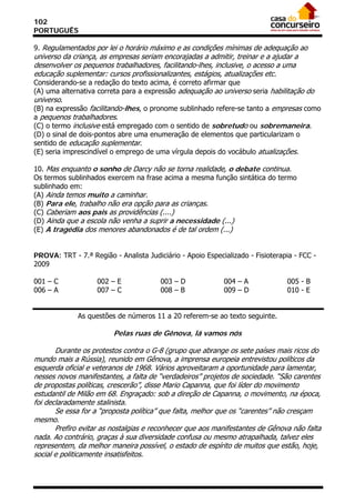 102
PORTUGUÊS

9. Regulamentados por lei o horário máximo e as condições mínimas de adequação ao
universo da criança, as empresas seriam encorajadas a admitir, treinar e a ajudar a
desenvolver os pequenos trabalhadores, facilitando-lhes, inclusive, o acesso a uma
educação suplementar: cursos profissionalizantes, estágios, atualizações etc.
Considerando-se a redação do texto acima, é correto afirmar que
(A) uma alternativa correta para a expressão adequação ao universo seria habilitação do
universo.
(B) na expressão facilitando-lhes, o pronome sublinhado refere-se tanto a empresas como
a pequenos trabalhadores.
(C) o termo inclusive está empregado com o sentido de sobretudo ou sobremaneira.
(D) o sinal de dois-pontos abre uma enumeração de elementos que particularizam o
sentido de educação suplementar.
(E) seria imprescindível o emprego de uma vírgula depois do vocábulo atualizações.

10. Mas enquanto o sonho de Darcy não se torna realidade, o debate continua.
Os termos sublinhados exercem na frase acima a mesma função sintática do termo
sublinhado em:
(A) Ainda temos muito a caminhar.
(B) Para ele, trabalho não era opção para as crianças.
(C) Caberiam aos pais as providências (....)
(D) Ainda que a escola não venha a suprir a necessidade (...)
(E) A tragédia dos menores abandonados é de tal ordem (...)


PROVA: TRT - 7.ª Região - Analista Judiciário - Apoio Especializado - Fisioterapia - FCC -
2009

001 – C             002 – E             003 – D             004 – A             005 - B
006 – A             007 – C             008 – B             009 – D             010 - E


              As questões de números 11 a 20 referem-se ao texto seguinte.

                         Pelas ruas de Gênova, lá vamos nós

       Durante os protestos contra o G-8 (grupo que abrange os sete países mais ricos do
mundo mais a Rússia), reunido em Gênova, a imprensa europeia entrevistou políticos da
esquerda oficial e veteranos de 1968. Vários aproveitaram a oportunidade para lamentar,
nesses novos manifestantes, a falta de “verdadeiros” projetos de sociedade. “São carentes
de propostas políticas, crescerão”, disse Mario Capanna, que foi líder do movimento
estudantil de Milão em 68. Engraçado: sob a direção de Capanna, o movimento, na época,
foi declaradamente stalinista.
       Se essa for a “proposta política” que falta, melhor que os “carentes” não cresçam
mesmo.
       Prefiro evitar as nostalgias e reconhecer que aos manifestantes de Gênova não falta
nada. Ao contrário, graças à sua diversidade confusa ou mesmo atrapalhada, talvez eles
representem, da melhor maneira possível, o estado de espírito de muitos que estão, hoje,
social e politicamente insatisfeitos.
 