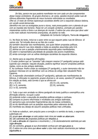 103
                                                                             PORTUGUÊS

       De fato, parece-me que poderia manifestar-me com cada um dos componentes
dessa massa contestaria. Os grupos diversos e, às vezes, opostos levaram pelas ruas de
Gênova diferentes fragmentos de meus humores reformistas ou revoltados.
Olhe só. O resto de minhas esperanças socialistas desfila com a esquerda clássica italiana,
em versão social-democrata.
Identifico-me com os ecologistas puros e duros, mais preocupados com o planeta do que
com as mazelas dos homens. Posso ter um coração caritativo, animado por paixões
missionárias contra a fome e as doenças do mundo. E sobra-me uma raiva que deve valer
a dos mais radicais movimentos anarquistas, de pedras na mão.
                                   (Adaptado de Contardo Calligaris, Terra de ninguém)

11. No título do texto, inclui-se o autor entre os que seguem pelas ruas de Gênova: lá
vamos nós. Tal inclusão deve-se ao fato de o autor
(A) também discordar dos manifestantes, aos quais faltam propostas políticas.
(B) querer assumir sua clara objeção a todas as posições assumidas pelo G-8.
(C) alinhar-se com a posição unanimemente assumida pelos manifestantes.
(D) aderir à representativa pluralidade de posições dos jovens insatisfeitos.
(E) ainda comungar com as velhas ideologias socialistas da esquerda clássica.

12. Atente para as seguintes afirmações:
I. O autor prefere que os “carentes” não cresçam mesmo (1º parágrafo) porque está
supondo que crescer, naquela situação, poderia significar assumir propostas políticas
rígidas, como as dos antigos stalinistas.
II. Ao confessar Prefiro evitar as nostalgias (2º parágrafo), o autor demonstra não ter
qualquer interesse em se identificar com as críticas do antigo líder estudantil Mario
Capanna.
III. A expressão diversidade confusa (2º parágrafo), aplicada aos manifestantes de
Gênova, é reforçada no segmento grupos diversos e, às vezes, opostos (3º parágrafo).
Em relação ao texto, está correto o que se afirma em
(A) I, II e III.                                 (D) II e III, somente.
(B) I e II, somente.                             (E) III, somente.
(C) I e III, somente.

13. Tudo o que vem arrolado no último parágrafo do texto justifica e exemplifica uma
afirmação anterior, na qual o autor
(A) pretende evitar a assunção de posições políticas antigas e confusas.
(B) compara os jovens reformistas e revoltados aos antigos stalinistas.
(C) aproxima suas convicções fragmentárias das da massa contestária.
(D) se diz identificado com as posições assumidas pelos veteranos de 68.
(E) manifesta seu desejo de assumir posições políticas mais unificadas.

14. Pode-se substituir, sem prejuízo para a correção e o sentido do texto, o segmento
sublinhado em
(A) grupo que abrange os sete países mais ricos por onde se abarcam.
(B) são carentes de propostas políticas por imunes a.
(C) sob a direção de Capanna o movimento (...) foi declaradamente stalinista por em
cuja direção.
(D) Ao contrário, graças à sua diversidade confusa por em que pese a.
(E) E sobra-me uma raiva que deve valer a dos mais radicais movimentos por talvez
equivalha à.
 