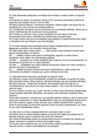 104
PORTUGUÊS


15. Está plenamente adequada a correlação entre tempos e modos verbais na seguinte
frase:
(A) Enquanto se davam os protestos contra o G-8, a imprensa entrevistara políticos de
esquerda cuja atuação marcou o ano de 1968.
(B) Mario Capanna liderara o movimento estudantil e cobrava agora, dos jovens que se
manifestavam, maior clareza nas posições políticas.
(C) O antigo líder estudantil, que se caracterizou por uma posição stalinista, notara que os
jovens manifestantes não assumissem novas propostas.
(D) Também eu, afirmou o autor, posso manifestar-me com cada um dos que
compusessem essa massa contestária que desfila pelas ruas genovesas.
(E) O autor deixou claro que há ecologistas cujas posições se caracterizariam pela rigidez
e radicalismo com que fizessem suas reivindicações.

16. O verbo indicado entre parênteses deverá adotar obrigatoriamente uma forma do
plural para preencher com correção a lacuna da frase:
(A) Estão sendo ditas muitas coisas e ...... (ter) havido muitos protestos durante esses
dias de manifestações, em Gênova.
(B) ...... (faltar) a todos esses jovens manifestantes, segundo os velhos líderes
estudantis, maior solidez nas reivindicações políticas.
(C) Não ...... (ocorrer) ao ex-líder estudantil Mario Capanna, em seu pronunciamento, as
lembranças de quando era um rígido stalinista?
(D) Não ...... (competir) aos velhos políticos de esquerda avaliar com maior isenção as
atitudes dos jovens contestadores?
(E) ...... (estar) nas teses confusas dos jovens manifestantes a razão mesma dos
sentimentos de adesão e simpatia que o autor confessa ter por eles.

17. Está plenamente adequada a pontuação da seguinte frase:
(A) Faltariam a esses novos manifestantes, projetos de sociedade, na opinião do antigo
líder estudantil milanez, Mario Capanna, até hoje lembrado, por suas posições stalinistas.
(B) Mario Capanna – antigo líder estudantil, de orientação stalinista julga que os
manifestantes de hoje carecem de maior clareza política – com o que não concorda o
autor do texto.
(C) Fica evidente no texto, que o autor não tem, e talvez nunca tenha tido simpatia pelas
antigas posições stalinistas defendidas, com paixão, pelo então líder estudantil, Mario
Capanna.
(D) Ex-líder estudantil, conhecido por suas posições políticas inflexíveis, Mario Capanna fez
vários pronunciamentos, a maioria desabonadores, sobre as manifestações desses jovens.
(E) É bem possível, sugere o autor do texto, que o exlíder estudantil Mario Capanna,
tenha se pronunciado, de forma tão agressiva contra os jovens manifestantes, por conta
de sua velha inflexibilidade política.

18. Está clara e correta a redação deste livre comentário sobre o texto.
(A) Muitas vezes as velhas posições políticas se tornam tão rígidas que aquele que as
defende costuma acusar nos demais não serem tão inflexíveis.
(B) A falta de flexibilidade política de antigos líderes leva-os a posições tão radicais que
sequer vislumbram a possível coerência de posições outras.
(C) O autor achou preferível que, em vez de criticar a falta de projetos de sociedade
naqueles jovens, a avaliar a pluralidade de suas posições.
 