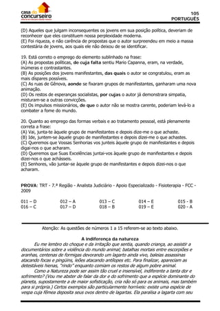 105
                                                                             PORTUGUÊS

(D) Aqueles que julgam inconsequentes os jovens em sua posição política, deveriam de
reconhecer que eles constituem nossa perplexidade moderna.
(E) Foi riqueza, e não carência de propostas que o autor surpreendeu em meio a massa
contestária de jovens, aos quais ele não deixou de se identificar.

19. Está correto o emprego do elemento sublinhado na frase:
(A) As propostas políticas, de cuja falta sentiu Mario Capanna, eram, na verdade,
inúmeras e contrastantes.
(B) As posições dos jovens manifestantes, das quais o autor se congratulou, eram as
mais díspares possíveis.
(C) As ruas de Gênova, aonde se fixaram grupos de manifestantes, ganharam uma nova
animação.
(D) Os restos de esperanças socialistas, por cujas o autor já demonstrara simpatia,
misturam-se a outras convicções.
(E) Os impulsos missionários, de que o autor não se mostra carente, poderiam levá-lo a
combater a fome do mundo.

20. Quanto ao emprego das formas verbais e ao tratamento pessoal, está plenamente
correta a frase:
(A) Vai, junta-te àquele grupo de manifestantes e depois dize-me o que achaste.
(B) Ide, juntem-se àquele grupo de manifestantes e depois dizei-me o que achastes.
(C) Queremos que Vossas Senhorias vos junteis àquele grupo de manifestantes e depois
digai-nos o que acharam.
(D) Queremos que Suas Excelências juntai-vos àquele grupo de manifestantes e depois
dizei-nos o que achásseis.
(E) Senhores, vão juntar-se àquele grupo de manifestantes e depois dizei-nos o que
acharam.


PROVA: TRT - 7.ª Região - Analista Judiciário - Apoio Especializado - Fisioterapia - FCC -
2009

011 – D             012 – A             013 – C             014 – E             015 - B
016 – C             017 – D             018 – B             019 – E             020 - A



          Atenção: As questões de números 1 a 15 referem-se ao texto abaixo.

                               A indiferença da natureza
       Eu me lembro do choque e da irritação que sentia, quando criança, ao assistir a
documentários sobre a violência do mundo animal; batalhas mortais entre escorpiões e
aranhas, centenas de formigas devorando um lagarto ainda vivo, baleias assassinas
atacando focas e pingüins, leões atacando antílopes etc. Para finalizar, apareciam as
detestáveis hienas, “rindo” enquanto comiam os restos de algum pobre animal.
       Como a Natureza pode ser assim tão cruel e insensível, indiferente a tanta dor e
sofrimento? (Vou me abster de falar da dor e do sofrimento que a espécie dominante do
planeta, supostamente a de maior sofisticação, cria não só para os animais, mas também
para si própria.) Certos exemplos são particularmente horríveis: existe uma espécie de
vespa cuja fêmea deposita seus ovos dentro de lagartas. Ela paralisa a lagarta com seu
 