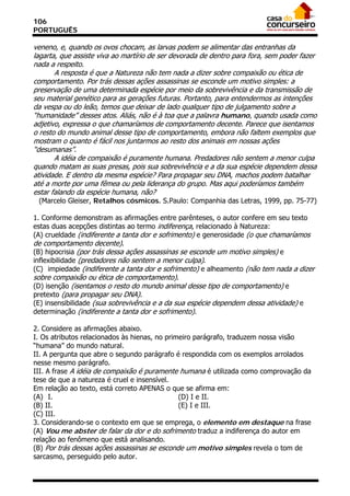 106
PORTUGUÊS

veneno, e, quando os ovos chocam, as larvas podem se alimentar das entranhas da
lagarta, que assiste viva ao martírio de ser devorada de dentro para fora, sem poder fazer
nada a respeito.
       A resposta é que a Natureza não tem nada a dizer sobre compaixão ou ética de
comportamento. Por trás dessas ações assassinas se esconde um motivo simples: a
preservação de uma determinada espécie por meio da sobrevivência e da transmissão de
seu material genético para as gerações futuras. Portanto, para entendermos as intenções
da vespa ou do leão, temos que deixar de lado qualquer tipo de julgamento sobre a
“humanidade” desses atos. Aliás, não é à toa que a palavra humano, quando usada como
adjetivo, expressa o que chamaríamos de comportamento decente. Parece que isentamos
o resto do mundo animal desse tipo de comportamento, embora não faltem exemplos que
mostram o quanto é fácil nos juntarmos ao resto dos animais em nossas ações
“desumanas”.
       A idéia de compaixão é puramente humana. Predadores não sentem a menor culpa
quando matam as suas presas, pois sua sobrevivência e a da sua espécie dependem dessa
atividade. E dentro da mesma espécie? Para propagar seu DNA, machos podem batalhar
até a morte por uma fêmea ou pela liderança do grupo. Mas aqui poderíamos também
estar falando da espécie humana, não?
 (Marcelo Gleiser, Retalhos cósmicos. S.Paulo: Companhia das Letras, 1999, pp. 75-77)

1. Conforme demonstram as afirmações entre parênteses, o autor confere em seu texto
estas duas acepções distintas ao termo indiferença, relacionado à Natureza:
(A) crueldade (indiferente a tanta dor e sofrimento) e generosidade (o que chamaríamos
de comportamento decente).
(B) hipocrisia (por trás dessa ações assassinas se esconde um motivo simples) e
inflexibilidade (predadores não sentem a menor culpa).
(C)) impiedade (indiferente a tanta dor e sofrimento) e alheamento (não tem nada a dizer
sobre compaixão ou ética de comportamento).
(D) isenção (isentamos o resto do mundo animal desse tipo de comportamento) e
pretexto (para propagar seu DNA).
(E) insensibilidade (sua sobrevivência e a da sua espécie dependem dessa atividade) e
determinação (indiferente a tanta dor e sofrimento).

2. Considere as afirmações abaixo.
I. Os atributos relacionados às hienas, no primeiro parágrafo, traduzem nossa visão
“humana” do mundo natural.
II. A pergunta que abre o segundo parágrafo é respondida com os exemplos arrolados
nesse mesmo parágrafo.
III. A frase A idéia de compaixão é puramente humana é utilizada como comprovação da
tese de que a natureza é cruel e insensível.
Em relação ao texto, está correto APENAS o que se afirma em:
(A)) I.                                        (D) I e II.
(B) II.                                        (E) I e III.
(C) III.
3. Considerando-se o contexto em que se emprega, o elemento em destaque na frase
(A) Vou me abster de falar da dor e do sofrimento traduz a indiferença do autor em
relação ao fenômeno que está analisando.
(B) Por trás dessas ações assassinas se esconde um motivo simples revela o tom de
sarcasmo, perseguido pelo autor.
 