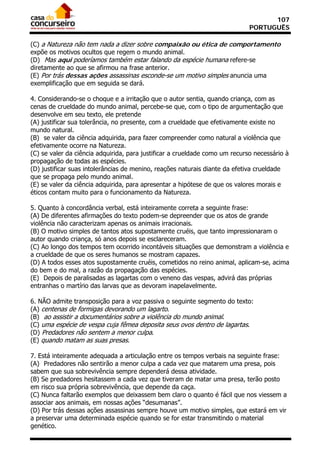 107
                                                                             PORTUGUÊS

(C) a Natureza não tem nada a dizer sobre compaixão ou ética de comportamento
expõe os motivos ocultos que regem o mundo animal.
(D)) Mas aqui poderíamos também estar falando da espécie humana refere-se
diretamente ao que se afirmou na frase anterior.
(E) Por trás dessas ações assassinas esconde-se um motivo simples anuncia uma
exemplificação que em seguida se dará.

4. Considerando-se o choque e a irritação que o autor sentia, quando criança, com as
cenas de crueldade do mundo animal, percebe-se que, com o tipo de argumentação que
desenvolve em seu texto, ele pretende
(A) justificar sua tolerância, no presente, com a crueldade que efetivamente existe no
mundo natural.
(B)) se valer da ciência adquirida, para fazer compreender como natural a violência que
efetivamente ocorre na Natureza.
(C) se valer da ciência adquirida, para justificar a crueldade como um recurso necessário à
propagação de todas as espécies.
(D) justificar suas intolerâncias de menino, reações naturais diante da efetiva crueldade
que se propaga pelo mundo animal.
(E) se valer da ciência adquirida, para apresentar a hipótese de que os valores morais e
éticos contam muito para o funcionamento da Natureza.

5. Quanto à concordância verbal, está inteiramente correta a seguinte frase:
(A) De diferentes afirmações do texto podem-se depreender que os atos de grande
violência não caracterizam apenas os animais irracionais.
(B) O motivo simples de tantos atos supostamente cruéis, que tanto impressionaram o
autor quando criança, só anos depois se esclareceram.
(C) Ao longo dos tempos tem ocorrido incontáveis situações que demonstram a violência e
a crueldade de que os seres humanos se mostram capazes.
(D) A todos esses atos supostamente cruéis, cometidos no reino animal, aplicam-se, acima
do bem e do mal, a razão da propagação das espécies.
(E)) Depois de paralisadas as lagartas com o veneno das vespas, advirá das próprias
entranhas o martírio das larvas que as devoram inapelavelmente.

6. NÃO admite transposição para a voz passiva o seguinte segmento do texto:
(A) centenas de formigas devorando um lagarto.
(B)) ao assistir a documentários sobre a violência do mundo animal.
(C) uma espécie de vespa cuja fêmea deposita seus ovos dentro de lagartas.
(D) Predadores não sentem a menor culpa.
(E) quando matam as suas presas.

7. Está inteiramente adequada a articulação entre os tempos verbais na seguinte frase:
(A)) Predadores não sentirão a menor culpa a cada vez que matarem uma presa, pois
sabem que sua sobrevivência sempre dependerá dessa atividade.
(B) Se predadores hesitassem a cada vez que tiveram de matar uma presa, terão posto
em risco sua própria sobrevivência, que depende da caça.
(C) Nunca faltarão exemplos que deixassem bem claro o quanto é fácil que nos viessem a
associar aos animais, em nossas ações “desumanas”.
(D) Por trás dessas ações assassinas sempre houve um motivo simples, que estará em vir
a preservar uma determinada espécie quando se for estar transmitindo o material
genético.
 