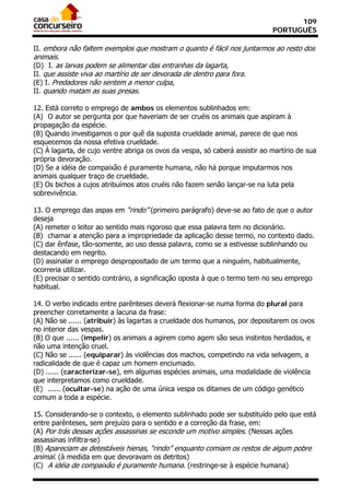 109
                                                                             PORTUGUÊS

II. embora não faltem exemplos que mostram o quanto é fácil nos juntarmos ao resto dos
animais.
(D)) I. as larvas podem se alimentar das entranhas da lagarta,
II. que assiste viva ao martírio de ser devorada de dentro para fora.
(E) I. Predadores não sentem a menor culpa,
II. quando matam as suas presas.

12. Está correto o emprego de ambos os elementos sublinhados em:
(A)) O autor se pergunta por que haveriam de ser cruéis os animais que aspiram à
propagação da espécie.
(B) Quando investigamos o por quê da suposta crueldade animal, parece de que nos
esquecemos da nossa efetiva crueldade.
(C) À lagarta, de cujo ventre abriga os ovos da vespa, só caberá assistir ao martírio de sua
própria devoração.
(D) Se a idéia de compaixão é puramente humana, não há porque imputarmos nos
animais qualquer traço de crueldade.
(E) Os bichos a cujos atribuímos atos cruéis não fazem senão lançar-se na luta pela
sobrevivência.

13. O emprego das aspas em “rindo” (primeiro parágrafo) deve-se ao fato de que o autor
deseja
(A) remeter o leitor ao sentido mais rigoroso que essa palavra tem no dicionário.
(B)) chamar a atenção para a impropriedade da aplicação desse termo, no contexto dado.
(C) dar ênfase, tão-somente, ao uso dessa palavra, como se a estivesse sublinhando ou
destacando em negrito.
(D) assinalar o emprego despropositado de um termo que a ninguém, habitualmente,
ocorreria utilizar.
(E) precisar o sentido contrário, a significação oposta à que o termo tem no seu emprego
habitual.

14. O verbo indicado entre parênteses deverá flexionar-se numa forma do plural para
preencher corretamente a lacuna da frase:
(A) Não se ...... (atribuir) às lagartas a crueldade dos humanos, por depositarem os ovos
no interior das vespas.
(B) O que ...... (impelir) os animais a agirem como agem são seus instintos herdados, e
não uma intenção cruel.
(C) Não se ...... (equiparar) às violências dos machos, competindo na vida selvagem, a
radicalidade de que é capaz um homem enciumado.
(D) ...... (caracterizar-se), em algumas espécies animais, uma modalidade de violência
que interpretamos como crueldade.
(E)) ...... (ocultar-se) na ação de uma única vespa os ditames de um código genético
comum a toda a espécie.

15. Considerando-se o contexto, o elemento sublinhado pode ser substituído pelo que está
entre parênteses, sem prejuízo para o sentido e a correção da frase, em:
(A) Por trás dessas ações assassinas se esconde um motivo simples. (Nessas ações
assassinas infiltra-se)
(B) Apareciam as detestáveis hienas, “rindo” enquanto comiam os restos de algum pobre
animal. (à medida em que devoravam os detritos)
(C)) A idéia de compaixão é puramente humana. (restringe-se à espécie humana)
 
