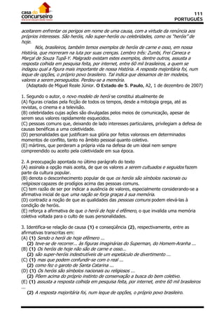 111
                                                                                PORTUGUÊS

aceitarem enfrentar os perigos em nome de uma causa, com a virtude da renúncia aos
próprios interesses. São heróis, não super-heróis ou celebridades, como os “heróis” de
hoje.
       Nós, brasileiros, também temos exemplos de heróis de carne e osso, em nossa
História, que morreram na luta por suas crenças. Lembro três: Zumbi, Frei Caneca e
Marçal de Souza Tupã-Y. Malgrado existam estes exemplos, dentre outros, assusta a
resposta colhida em pesquisa feita, por internet, entre 60 mil brasileiros, a quem se
indagou qual a figura mais importante de nossa História. A resposta majoritária foi, num
leque de opções, o próprio povo brasileiro. Tal indica que deixamos de ter modelos,
valores a serem perseguidos. Perdeu-se a memória.
      (Adaptado de Miguel Reale Júnior. O Estado de S. Paulo, A2, 1 de dezembro de 2007)

1. Segundo o autor, o novo modelo de herói se constitui atualmente de
(A) figuras criadas pela ficção de todos os tempos, desde a mitologia grega, até as
revistas, o cinema e a televisão.
(B) celebridades cujas ações são divulgadas pelos meios de comunicação, apesar de
serem seus valores rapidamente esquecidos.
(C) pessoas comuns que, deixando de lado interesses particulares, privilegiam a defesa de
causas benéficas a uma coletividade.
(D) personalidades que justificam sua glória por feitos valorosos em determinados
momentos de conflito, tanto no âmbito pessoal quanto coletivo.
(E) mártires, que perderam a própria vida na defesa de um ideal nem sempre
compreendido ou aceito pela coletividade em sua época.

2. A preocupação apontada no último parágrafo do texto
(A) assinala a opção mais aceita, de que os valores a serem cultuados e seguidos fazem
parte da cultura popular.
(B) denota o desconhecimento popular de que os heróis são símbolos nacionais ou
religiosos capazes de prodígios acima das pessoas comuns.
(C) tem razão de ser por indicar a ausência de valores, especialmente considerando-se a
afirmativa inicial de que uma nação se forja graças à sua memória.
(D) contradiz a noção de que as qualidades das pessoas comuns podem elevá-las à
condição de heróis.
(E) reforça a afirmativa de que o herói de hoje é efêmero, o que invalida uma memória
coletiva voltada para o culto de suas personalidades.

3. Identifica-se relação de causa (1) e conseqüência (2), respectivamente, entre as
afirmativas transcritas em:
(A) (1) Sendo o herói de hoje efêmero ...
   (2) teve-se de recorrer... às figuras imaginárias do Superman, do Homem-Aranha ...
(B) (1) Os heróis de hoje não são de carne e osso...
   (2) são super-heróis indestrutíveis de um espetáculo de divertimento ...
(C) (1) mas que podem confundir-se com o real ...
   (2) como fez o garoto de Santa Catarina ...
(D) (1) Os heróis são símbolos nacionais ou religiosos ...
   (2) Põem acima do próprio instinto de conservação a busca do bem coletivo.
(E) (1) assusta a resposta colhida em pesquisa feita, por internet, entre 60 mil brasileiros
...
      (2) A resposta majoritária foi, num leque de opções, o próprio povo brasileiro.
 