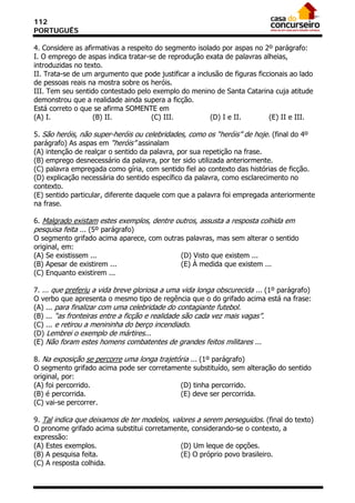 112
PORTUGUÊS

4. Considere as afirmativas a respeito do segmento isolado por aspas no 2º parágrafo:
I. O emprego de aspas indica tratar-se de reprodução exata de palavras alheias,
introduzidas no texto.
II. Trata-se de um argumento que pode justificar a inclusão de figuras ficcionais ao lado
de pessoas reais na mostra sobre os heróis.
III. Tem seu sentido contestado pelo exemplo do menino de Santa Catarina cuja atitude
demonstrou que a realidade ainda supera a ficção.
Está correto o que se afirma SOMENTE em
(A) I.             (B) II.            (C) III.          (D) I e II.        (E) II e III.

5. São heróis, não super-heróis ou celebridades, como os “heróis” de hoje. (final do 4º
parágrafo) As aspas em “heróis” assinalam
(A) intenção de realçar o sentido da palavra, por sua repetição na frase.
(B) emprego desnecessário da palavra, por ter sido utilizada anteriormente.
(C) palavra empregada como gíria, com sentido fiel ao contexto das histórias de ficção.
(D) explicação necessária do sentido específico da palavra, como esclarecimento no
contexto.
(E) sentido particular, diferente daquele com que a palavra foi empregada anteriormente
na frase.

6. Malgrado existam estes exemplos, dentre outros, assusta a resposta colhida em
pesquisa feita ... (5º parágrafo)
O segmento grifado acima aparece, com outras palavras, mas sem alterar o sentido
original, em:
(A) Se existissem ...                       (D) Visto que existem ...
(B) Apesar de existirem ...                 (E) À medida que existem ...
(C) Enquanto existirem ...

7. ... que preferiu a vida breve gloriosa a uma vida longa obscurecida ... (1º parágrafo)
O verbo que apresenta o mesmo tipo de regência que o do grifado acima está na frase:
(A) ... para finalizar com uma celebridade do contagiante futebol.
(B) ... “as fronteiras entre a ficção e realidade são cada vez mais vagas”.
(C) ... e retirou a menininha do berço incendiado.
(D) Lembrei o exemplo de mártires...
(E) Não foram estes homens combatentes de grandes feitos militares ...

8. Na exposição se percorre uma longa trajetória ... (1º parágrafo)
O segmento grifado acima pode ser corretamente substituído, sem alteração do sentido
original, por:
(A) foi percorrido.                          (D) tinha percorrido.
(B) é percorrida.                            (E) deve ser percorrida.
(C) vai-se percorrer.

9. Tal indica que deixamos de ter modelos, valores a serem perseguidos. (final do texto)
O pronome grifado acima substitui corretamente, considerando-se o contexto, a
expressão:
(A) Estes exemplos.                           (D) Um leque de opções.
(B) A pesquisa feita.                         (E) O próprio povo brasileiro.
(C) A resposta colhida.
 