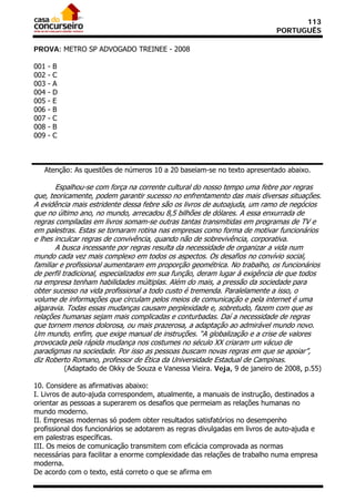 113
                                                                              PORTUGUÊS

PROVA: METRO SP ADVOGADO TREINEE - 2008

001   -   B
002   -   C
003   -   A
004   -   D
005   -   E
006   -   B
007   -   C
008   -   B
009   -   C



   Atenção: As questões de números 10 a 20 baseiam-se no texto apresentado abaixo.

       Espalhou-se com força na corrente cultural do nosso tempo uma febre por regras
que, teoricamente, podem garantir sucesso no enfrentamento das mais diversas situações.
A evidência mais estridente dessa febre são os livros de autoajuda, um ramo de negócios
que no último ano, no mundo, arrecadou 8,5 bilhões de dólares. A essa enxurrada de
regras compiladas em livros somam-se outras tantas transmitidas em programas de TV e
em palestras. Estas se tornaram rotina nas empresas como forma de motivar funcionários
e lhes inculcar regras de convivência, quando não de sobrevivência, corporativa.
       A busca incessante por regras resulta da necessidade de organizar a vida num
mundo cada vez mais complexo em todos os aspectos. Os desafios no convívio social,
familiar e profissional aumentaram em proporção geométrica. No trabalho, os funcionários
de perfil tradicional, especializados em sua função, deram lugar à exigência de que todos
na empresa tenham habilidades múltiplas. Além do mais, a pressão da sociedade para
obter sucesso na vida profissional a todo custo é tremenda. Paralelamente a isso, o
volume de informações que circulam pelos meios de comunicação e pela internet é uma
algaravia. Todas essas mudanças causam perplexidade e, sobretudo, fazem com que as
relações humanas sejam mais complicadas e conturbadas. Daí a necessidade de regras
que tornem menos dolorosa, ou mais prazerosa, a adaptação ao admirável mundo novo.
Um mundo, enfim, que exige manual de instruções. “A globalização e a crise de valores
provocada pela rápida mudança nos costumes no século XX criaram um vácuo de
paradigmas na sociedade. Por isso as pessoas buscam novas regras em que se apoiar”,
diz Roberto Romano, professor de Ética da Universidade Estadual de Campinas.
              (Adaptado de Okky de Souza e Vanessa Vieira. Veja, 9 de janeiro de 2008, p.55)

10. Considere as afirmativas abaixo:
I. Livros de auto-ajuda correspondem, atualmente, a manuais de instrução, destinados a
orientar as pessoas a superarem os desafios que permeiam as relações humanas no
mundo moderno.
II. Empresas modernas só podem obter resultados satisfatórios no desempenho
profissional dos funcionários se adotarem as regras divulgadas em livros de auto-ajuda e
em palestras específicas.
III. Os meios de comunicação transmitem com eficácia comprovada as normas
necessárias para facilitar a enorme complexidade das relações de trabalho numa empresa
moderna.
De acordo com o texto, está correto o que se afirma em
 