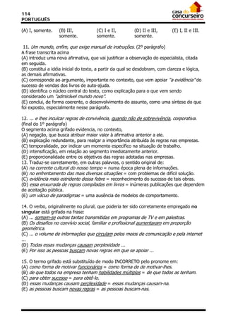 114
PORTUGUÊS

(A) I, somente.    (B) III,           (C) I e II,        (D) II e III,       (E) I, II e III.
                   somente.           somente.           somente.

 11. Um mundo, enfim, que exige manual de instruções. (2º parágrafo)
A frase transcrita acima
(A) introduz uma nova afirmativa, que vai justificar a observação do especialista, citada
em seguida.
(B) constitui a idéia inicial do texto, a partir da qual se desdobram, com clareza e lógica,
as demais afirmativas.
(C) corresponde ao argumento, importante no contexto, que vem apoiar “a evidência” do
sucesso de vendas dos livros de auto-ajuda.
(D) identifica o núcleo central do texto, como explicação para o que vem sendo
considerado um “admirável mundo novo”.
(E) conclui, de forma coerente, o desenvolvimento do assunto, como uma síntese do que
foi exposto, especialmente nesse parágrafo.

12. ... e lhes inculcar regras de convivência, quando não de sobrevivência, corporativa.
(final do 1º parágrafo)
O segmento acima grifado evidencia, no contexto,
(A) negação, que busca atribuir maior valor à afirmativa anterior a ele.
(B) explicação redundante, para realçar a importância atribuída às regras nas empresas.
(C) temporalidade, por indicar um momento específico na situação de trabalho.
(D) intensificação, em relação ao segmento imediatamente anterior.
(E) proporcionalidade entre os objetivos das regras adotadas nas empresas.
13. Traduz-se corretamente, em outras palavras, o sentido original de:
(A) na corrente cultural do nosso tempo = numa época plena de informações.
(B) no enfrentamento das mais diversas situações = com problemas de difícil solução.
(C) evidência mais estridente dessa febre = reconhecimento do sucesso de tais obras.
(D) essa enxurrada de regras compiladas em livros = inúmeras publicações que dependem
de aceitação pública.
(E) um vácuo de paradigmas = uma ausência de modelos de comportamento.

14. O verbo, originalmente no plural, que poderia ter sido corretamente empregado no
singular está grifado na frase:
(A) ... somam-se outras tantas transmitidas em programas de TV e em palestras.
(B) Os desafios no convívio social, familiar e profissional aumentaram em proporção
geométrica.
(C) ... o volume de informações que circulam pelos meios de comunicação e pela internet
...
(D) Todas essas mudanças causam perplexidade ...
(E) Por isso as pessoas buscam novas regras em que se apoiar ...

15. O termo grifado está substituído de modo INCORRETO pelo pronome em:
(A) como forma de motivar funcionários = como forma de de motivar-lhes.
(B) de que todos na empresa tenham habilidades múltiplas = de que todos as tenham.
(C) para obter sucesso = para obtê-lo.
(D) essas mudanças causam perplexidade = essas mudanças causam-na.
(E) as pessoas buscam novas regras = as pessoas buscam-nas.
 