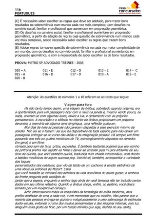 116
PORTUGUÊS

(C) É necessário saber escolher as regras que deve ser adotado, para trazer bons
resultados na sobrevivência num mundo cada vez mais complexo, com desafios no
convívio social, familiar e profissional que aumentam em progressão geométrica.
(D) Os desafios no convívio social, familiar e profissional aumentam em progressão
geométrica, a partir da adoção de regras cuja questão de sobrevivência num mundo cada
vez mais complexo, sendo necessário saber escolher as regras que trazem bons
resultados.
(E) Adotar regras tornou-se questão de sobrevivência na cada vez maior complexidade de
um mundo, com os desafios no convívio social, familiar e profissional aumentando em
progressão geométrica, e com a necessidade de saber escolher as de bons resultados.

PROVA: METRO SP ADVOGADO TREINEE - 2008

010 – A             011 - E            012 - D             013 - E             014 - C
015 - A             016 - D            017 - D             018 - A             019 - E
020 - B




          Atenção: As questões de números 1 a 10 referem-se ao texto que segue:

                                   Viagem para fora
       Há não tanto tempo assim, uma viagem de ônibus, sobretudo quando noturna, era
a oportunidade para um passageiro ficar com o nariz na janela e, mesmo vendo pouco, ou
nada, entreter-se com algumas luzes, talvez a lua, e certamente com os próprios
pensamentos. A escuridão e o silêncio no interior do ônibus propiciavam um pequeno
devaneio, a memória de alguma cena longínqua, uma reflexão qualquer.
       Nos dias de hoje as pessoas não parecem dispostas a esse exercício mínimo de
solidão. Não sei se a temem: sei que há dispositivos de toda espécie para não deixar um
passageiro entregar-se ao curso das idéias e da imaginação pessoal. Há sempre um filme
passando nos três ou quatro monitores de TV, estrategicamente dispostos no corredor.
Em geral, é um filme
ritmado pelo som de tiros, gritos, explosões. É também bastante possível que seu vizinho
de poltrona prefira não assistir ao filme e deixar-se embalar pela música altíssima de seu
fone de ouvido, que você também ouvirá, traduzida num chiado interminável, com direito
a batidas mecânicas de algum sucesso pop. Inevitável, também, acompanhar a variedade
dos toques
personalizados dos celulares, que vão do latido de um cachorro à versão eletrônica de
uma abertura sinfônica de Mozart. Claro
que você também se inteirará dos detalhes da vida doméstica de muita gente: a senhora
da frente pergunta pelo cardápio do
jantar que a espera, enquanto o senhor logo atrás de você lamenta não ter incluído certos
dados em seu último relatório. Quando o ônibus chega, enfim, ao destino, você desce
tomado por um inexplicável cansaço.
       Acho interessantes todas as conquistas da tecnologia da mídia moderna, mas
prefiro desfrutar de uma a cada vez, e em momentos que eu escolho. Mas parece que a
maioria das pessoas entrega-se gozosa e voluptuosamente a uma sobrecarga de estímulos
áudio-visuais, evitando o rumo dos mudos pensamentos e das imagens internas, sem luz.
Ninguém mais gosta de ficar, por um tempo mínimo que seja, metido no seu canto,
 