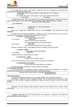 9
                                                                                                   PORTUGUÊS

       Em se tratando de um texto, o sujeito elíptico é aquele que, além de ser designado pela desinência verbal,
também pode ser retomado pelo contexto. Ex.:
                 Os deputados foram em massa a Brasília na semana passada. Em uma negociata
                    Suj. simples
                com o governo, eles votaram vários projetos.  Aprovaram a Reforma Administrativa.
                             Suj. simples                                Suj. elíptico
         d) Sujeito indeterminado: neste caso, a oração possui um sujeito, mas ignora-se qual o elemento que ocupará a
casa 1, concordando com o verbo. Note a diferença entre a seguinte oração, descontextualizada, e a anterior:
                      ?                           Aprovaram a reforma administrativa.
           Suj. indeterminado

                                            Alguém aprovou a reforma administrativa.
ATENÇÃO!!!
                                       Suj. simples
      Neste caso, o sujeito não é indeterminado, mas sim o termo ALGUÉM, o qual concorda com o verbo
APROVOU.
        e) Oração sem sujeito (Sujeito inexistente): é aquela cuja casa do sujeito permanece vazia, pois não há
elemento que concorde com o verbo. Existem alguns casos em que isso ocorre:
                e.1) HAVER = FAZER ou EXISTIR
                                Havia sinais de revolta na fila do Banco.
        Or. sem sujeito                  objeto direto
                                Existiam sinais de revolta na fila do Banco.
                                   Havia muito tempo que não encontrava Ermengarda.
        Or. sem sujeito                  objeto direto
                                   Fazia muito tempo que não encontrava Ermengarda.
        Note que, em ambos os casos, o verbo HAVER permanece no singular, já que não há sujeito.

                e.2.) FAZER = TEMPO
                               Faz oito meses que estou desempregado.
        Or. sem sujeito           objeto direto

        Também neste caso, o verbo permanece no singular.

                 e.3) SER/ESTAR = TEMPO
                               São três horas. É primavera. Está frio.

        Este é o único caso em que o verbo vai para o plural, concordando com o predicado.

                 e.4) FENÔMENOS DA NATUREZA
                              Choveu a noite toda. Nevará esta noite na Inglaterra.

        Os verbos das orações sem sujeito são chamados também de impessoais.
O COMPLEMENTO NOMINAL
        É o termo que se liga a um substantivo, adjetivo ou advérbio, através de uma preposição, com a função de
completar algum destes termos. O complemento nominal tem sempre sentido passivo.
                       Naziazeno sentia, naquele momento, necessidade de um café bem forte.
                                                                          Complemento nominal
TERMOS ACESSÓRIOS
        Além dos termos integrantes, podem ocorrer nas orações também outros, chamados de acessórios.
        a) Vocativo: é utilizado para realizar invocações, chamados. Deve ser colocado sempre entre vírgulas, no caso
de aparecer no meio da oração, e seguido ou antecedido de vírgula, caso ocorra no início ou no fim de uma oração.
Exemplo:



         b) Aposto: termo que restringe, explica, especifica ou determina outro da oração. Deve ser sempre colocado
entre vírgulas.




        c) Adjunto adnominal: tem como função determinar e/ou caracterizar um substantivo. Tem sentido ativo
quando introduzido por uma preposição.
 