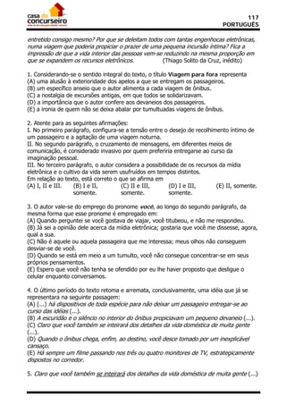 117
                                                                              PORTUGUÊS

entretido consigo mesmo? Por que se deleitam todos com tantas engenhocas eletrônicas,
numa viagem que poderia propiciar o prazer de uma pequena incursão íntima? Fica a
impressão de que a vida interior das pessoas vem-se reduzindo na mesma proporção em
que se expandem os recursos eletrônicos.           (Thiago Solito da Cruz, inédito)

1. Considerando-se o sentido integral do texto, o título Viagem para fora representa
(A) uma alusão à exterioridade dos apelos a que se entregam os passageiros.
(B) um específico anseio que o autor alimenta a cada viagem de ônibus.
(C) a nostalgia de excursões antigas, em que todos se solidarizavam.
(D) a importância que o autor confere aos devaneios dos passageiros.
(E) a ironia de quem não se deixa abalar por tumultuadas viagens de ônibus.

2. Atente para as seguintes afirmações:
I. No primeiro parágrafo, configura-se a tensão entre o desejo de recolhimento íntimo de
um passageiro e a agitação de uma viagem noturna.
II. No segundo parágrafo, o cruzamento de mensagens, em diferentes meios de
comunicação, é considerado invasivo por quem preferiria entregarse ao curso da
imaginação pessoal.
III. No terceiro parágrafo, o autor considera a possibilidade de os recursos da mídia
eletrônica e o cultivo da vida serem usufruídos em tempos distintos.
Em relação ao texto, está correto o que se afirma em
(A) I, II e III.    (B) I e II,       (C) II e III,       (D) I e III,      (E) II, somente.
                   somente.           somente.            somente.

3. O autor vale-se do emprego do pronome você, ao longo do segundo parágrafo, da
mesma forma que esse pronome é empregado em:
(A) Quando perguntei se você gostava de viajar, você titubeou, e não me respondeu.
(B) Já sei a opinião dele acerca da mídia eletrônica; gostaria que você me dissesse, agora,
qual a sua.
(C) Não é aquele ou aquela passageira que me interessa; meus olhos não conseguem
desviar-se de você.
(D) Quando se está em meio a um tumulto, você não consegue concentrar-se em seus
próprios pensamentos.
(E) Espero que você não tenha se ofendido por eu lhe haver proposto que desligue o
celular enquanto conversamos.

4. O último período do texto retoma e arremata, conclusivamente, uma idéia que já se
representara na seguinte passagem:
(A) (...) há dispositivos de toda espécie para não deixar um passageiro entregar-se ao
curso das idéias (...).
(B) A escuridão e o silêncio no interior do ônibus propiciavam um pequeno devaneio (...).
(C) Claro que você também se inteirará dos detalhes da vida doméstica de muita gente
(...).
(D) Quando o ônibus chega, enfim, ao destino, você desce tomado por um inexplicável
cansaço.
(E) Há sempre um filme passando nos três ou quatro monitores de TV, estrategicamente
dispostos no corredor.

5. Claro que você também se inteirará dos detalhes da vida doméstica de muita gente (...)
 