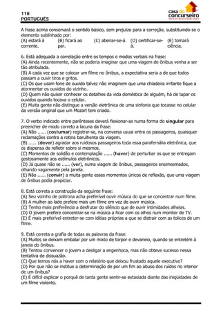 118
PORTUGUÊS

A frase acima conservará o sentido básico, sem prejuízo para a correção, substituindo-se o
elemento sublinhado por:
(A) estará à      (B) ficará ao     (C) abeirar-se-á. (D) certificar-se- (E) tomará
corrente.         par.                                 á.                 ciência.

6. Está adequada a correlação entre os tempos e modos verbais na frase:
(A) Ainda recentemente, não se poderia imaginar que uma viagem de ônibus venha a ser
tão atribulada.
(B) A cada vez que se colocar um filme no ônibus, a expectativa seria a de que todos
passam a ouvir tiros e gritos.
(C) Os que usam fone de ouvido talvez não imaginem que uma chiadeira irritante fique a
atormentar os ouvidos do vizinho.
(D) Quem não quiser conhecer os detalhes da vida doméstica de alguém, há de tapar os
ouvidos quando tocava o celular.
(E) Muita gente não distingue a versão eletrônica de uma sinfonia que tocasse no celular
da versão original que um Mozart tem criado.

7. O verbo indicado entre parênteses deverá flexionar-se numa forma do singular para
preencher de modo correto a lacuna da frase:
(A) Não ...... (costumar) registrar-se, na conversa usual entre os passageiros, quaisquer
reclamações contra a rotina barulhenta da viagem.
(B) ...... (dever) agradar aos ruidosos passageiros toda essa parafernália eletrônica, que
os dispensa de refletir sobre si mesmos.
(C) Momentos de solidão e contemplação ...... (haver) de perturbar os que se entregam
gostosamente aos estímulos eletrônicos.
(D) Já quase não se ...... (ver), numa viagem de ônibus, passageiros ensimesmados,
olhando vagamente pela janela.
(E) Não ...... (convir) a muita gente esses momentos únicos de reflexão, que uma viagem
de ônibus podia propiciar.

8. Está correta a construção da seguinte frase:
(A) Seu vizinho de poltrona acha preferível ouvir música do que se concentrar num filme.
(B) A mulher ao lado prefere mais um filme em vez de ouvir música.
(C) Tenho mais preferência a desfrutar do silêncio que de ouvir intimidades alheias.
(D) O jovem prefere concentrar-se na música a ficar com os olhos num monitor de TV.
(E) É mais preferível entreter-se com idéias próprias a que se distrair com as tolices de um
filme.

9. Está correta a grafia de todas as palavras da frase:
(A) Muitos se deixam embalar por um mixto de torpor e devaneio, quando se entretém à
janela do ônibus.
(B) Tentou convencer o jovem a desligar a engenhoca, mas não obteve sucesso nessa
tentativa de dissuazão.
(C) Que temos nós a haver com o relatório que deixou frustado aquele executivo?
(D) Por que não se institue a determinação de por um fim ao abuso dos ruídos no interior
de um ônibus?
(E) É difícil explicar o porquê de tanta gente sentir-se extasiada diante das iniqüidades de
um filme violento.
 