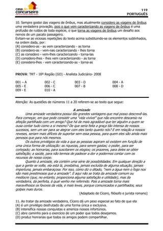 119
                                                                           PORTUGUÊS

10. Sempre gostei das viagens de ônibus, mas atualmente considero as viagens de ônibus
uma verdadeira provação, pois o que vem caracterizando as viagens de ônibus é uma
profusão de ruídos de toda espécie, o que torna as viagens de ônibus um desafio aos
nervos de um pacato passageiro.
Evitam-se as viciosas repetições do texto acima substituindo-se os elementos sublinhados,
na ordem dada, por:
(A) considero-as - as vem caracterizando - as torna
(B) considero-as - vem-nas caracterizando - lhes torna
(C) as considero - vem-lhes caracterizando - torna-las
(D) considero-lhes - lhes vem caracterizando - as torna
(E) considero-lhes - vem caracterizando-as - torna-as


PROVA: TRT - 18ª Região (GO) - Analista Judiciário- 2008

001 – A            002 - C              003 - D                  004 - A
005 - E            006 - C              007 - B                  008 - D
009 - E            010 - A


Atenção: As questões de números 11 a 20 referem-se ao texto que segue:

                                         A amizade
       Uma amizade verdadeira possui tão grandes vantagens que mal posso descrevê-las.
Para começar, em que pode consistir uma “vida vivível” que não encontre descanso na
afeição partilhada com um amigo? Que há de mais agradável que ter alguém a quem se
ousa contar tudo como a si mesmo? De que seria feita a graça tão intensa de nossos
sucessos, sem um ser para se alegrar com eles tanto quanto nós? E em relação a nossos
reveses, seriam mais difíceis de suportar sem essa pessoa, para quem eles são ainda mais
penosos que para nós mesmos.
       Os outros privilégios da vida a que as pessoas aspiram só existem em função de
uma única forma de utilização: as riquezas, para serem gastas; o poder, para ser
cortejado; as honrarias, para suscitarem os elogios; os prazeres, para deles se obter
satisfação; a saúde, para não termos de padecer a dor e podermos contar com os
recursos de nosso corpo.
       Quanto à amizade, ela contém uma série de possibilidades. Em qualquer direção a
que a gente se volte, ela está lá, prestativa, jamais excluída de alguma situação, jamais
importuna, jamais embaraçosa. Por isso, como diz o ditado, “nem a água nem o fogo nos
são mais prestimosos que a amizade”. E aqui não se trata da amizade comum ou
medíocre (que, no entanto, proporciona alguma satisfação e utilidade), mas da
verdadeira, da perfeita, à qual venho me referindo. Pois a amizade torna mais
maravilhosos os favores da vida, e mais leves, porque comunicados e partilhados, seus
golpes mais duros.
                                           (Adaptado de Cícero, filósofo e jurista romano)

11. Ao tratar da amizade verdadeira, Cícero dá um peso especial ao fato de que ela
(A) é um privilégio desfrutado de uma forma única e exclusiva.
(B) intensifica nossas conquistas e ameniza nossos infortúnios.
(C) abre caminho para o exercício de um poder que todos desejamos.
(D) produz honrarias que todos os amigos podem compartilhar.
 