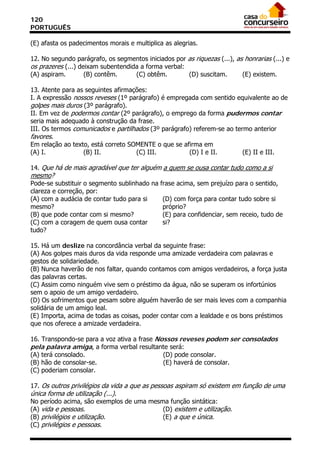 120
PORTUGUÊS

(E) afasta os padecimentos morais e multiplica as alegrias.

12. No segundo parágrafo, os segmentos iniciados por as riquezas (...), as honrarias (...) e
os prazeres (...) deixam subentendida a forma verbal:
(A) aspiram.        (B) contêm.     (C) obtêm.        (D) suscitam.       (E) existem.

13. Atente para as seguintes afirmações:
I. A expressão nossos reveses (1º parágrafo) é empregada com sentido equivalente ao de
golpes mais duros (3º parágrafo).
II. Em vez de podermos contar (2º parágrafo), o emprego da forma pudermos contar
seria mais adequado à construção da frase.
III. Os termos comunicados e partilhados (3º parágrafo) referem-se ao termo anterior
favores.
Em relação ao texto, está correto SOMENTE o que se afirma em
(A) I.            (B) II.           (C) III.          (D) I e II.        (E) II e III.

14. Que há de mais agradável que ter alguém a quem se ousa contar tudo como a si
mesmo?
Pode-se substituir o segmento sublinhado na frase acima, sem prejuízo para o sentido,
clareza e correção, por:
(A) com a audácia de contar tudo para si     (D) com força para contar tudo sobre si
mesmo?                                       próprio?
(B) que pode contar com si mesmo?            (E) para confidenciar, sem receio, tudo de
(C) com a coragem de quem ousa contar        si?
tudo?

15. Há um deslize na concordância verbal da seguinte frase:
(A) Aos golpes mais duros da vida responde uma amizade verdadeira com palavras e
gestos de solidariedade.
(B) Nunca haverão de nos faltar, quando contamos com amigos verdadeiros, a força justa
das palavras certas.
(C) Assim como ninguém vive sem o préstimo da água, não se superam os infortúnios
sem o apoio de um amigo verdadeiro.
(D) Os sofrimentos que pesam sobre alguém haverão de ser mais leves com a companhia
solidária de um amigo leal.
(E) Importa, acima de todas as coisas, poder contar com a lealdade e os bons préstimos
que nos oferece a amizade verdadeira.

16. Transpondo-se para a voz ativa a frase Nossos reveses podem ser consolados
pela palavra amiga, a forma verbal resultante será:
(A) terá consolado.                          (D) pode consolar.
(B) hão de consolar-se.                      (E) haverá de consolar.
(C) poderiam consolar.

17. Os outros privilégios da vida a que as pessoas aspiram só existem em função de uma
única forma de utilização (...).
No período acima, são exemplos de uma mesma função sintática:
(A) vida e pessoas.                       (D) existem e utilização.
(B) privilégios e utilização.             (E) a que e única.
(C) privilégios e pessoas.
 