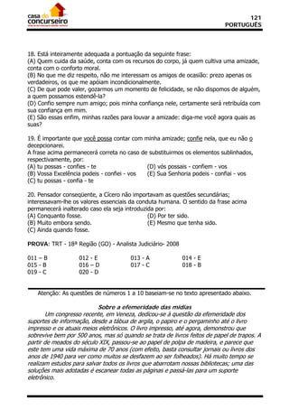 121
                                                                           PORTUGUÊS




18. Está inteiramente adequada a pontuação da seguinte frase:
(A) Quem cuida da saúde, conta com os recursos do corpo, já quem cultiva uma amizade,
conta com o conforto moral.
(B) No que me diz respeito, não me interessam os amigos de ocasião: prezo apenas os
verdadeiros, os que me apóiam incondicionalmente.
(C) De que pode valer, gozarmos um momento de felicidade, se não dispomos de alguém,
a quem possamos estendê-la?
(D) Confio sempre num amigo; pois minha confiança nele, certamente será retribuída com
sua confiança em mim.
(E) São essas enfim, minhas razões para louvar a amizade: diga-me você agora quais as
suas?

19. É importante que você possa contar com minha amizade; confie nela, que eu não o
decepcionarei.
A frase acima permanecerá correta no caso de substituirmos os elementos sublinhados,
respectivamente, por:
(A) tu possas - confies - te                (D) vós possais - confiem - vos
(B) Vossa Excelência podeis - confiei - vos (E) Sua Senhoria podeis - confiai - vos
(C) tu possas - confia - te

20. Pensador conseqüente, a Cícero não importavam as questões secundárias;
interessavam-lhe os valores essenciais da conduta humana. O sentido da frase acima
permanecerá inalterado caso ela seja introduzida por:
(A) Conquanto fosse.                          (D) Por ter sido.
(B) Muito embora sendo.                       (E) Mesmo que tenha sido.
(C) Ainda quando fosse.

PROVA: TRT - 18ª Região (GO) - Analista Judiciário- 2008

011 – B            012 - E             013 - A             014 - E
015 - B            016 – D             017 - C             018 - B
019 - C            020 - D


   Atenção: As questões de números 1 a 10 baseiam-se no texto apresentado abaixo.

                           Sobre a efemeridade das mídias
       Um congresso recente, em Veneza, dedicou-se à questão da efemeridade dos
suportes de informação, desde a tábua de argila, o papiro e o pergaminho até o livro
impresso e os atuais meios eletrônicos. O livro impresso, até agora, demonstrou que
sobrevive bem por 500 anos, mas só quando se trata de livros feitos de papel de trapos. A
partir de meados do século XIX, passou-se ao papel de polpa de madeira, e parece que
este tem uma vida máxima de 70 anos (com efeito, basta consultar jornais ou livros dos
anos de 1940 para ver como muitos se desfazem ao ser folheados). Há muito tempo se
realizam estudos para salvar todos os livros que abarrotam nossas bibliotecas; uma das
soluções mais adotadas é escanear todas as páginas e passá-las para um suporte
eletrônico.
 