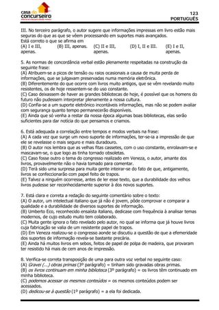 123
                                                                           PORTUGUÊS

III. No terceiro parágrafo, o autor sugere que informações impressas em livro estão mais
seguras do que as que se vêem processando em suportes mais avançados.
Está correto o que se afirma em
(A) I e III,        (B) III, apenas. (C) II e III,      (D) I, II e III. (E) I e II,
apenas.                               apenas.                            apenas.

5. As normas de concordância verbal estão plenamente respeitadas na construção da
seguinte frase:
(A) Atribuem-se a picos de tensão ou raios ocasionais a causa de muita perda de
informações, que se julgavam preservadas numa memória eletrônica.
(B) Diferentemente do que ocorre com livros muito antigos, que se vêm revelando muito
resistentes, os de hoje ressentem-se do uso constante.
(C) Caso deixassem de haver as grandes bibliotecas de hoje, é possível que os homens do
futuro não pudessem interpretar plenamente a nossa cultura.
(D) Confia-se a um suporte eletrônico incontáveis informações, mas não se podem avaliar
com segurança quanto tempo permanecerão disponíveis.
(E) Ainda que só venha a restar da nossa época algumas boas bibliotecas, elas serão
suficientes para dar notícia do que pensamos e criamos.

6. Está adequada a correlação entre tempos e modos verbais na frase:
(A) A cada vez que surge um novo suporte de informações, ter-se-ia a impressão de que
ele se revelasse o mais seguro e mais duradouro.
(B) O autor nos lembra que as velhas fitas cassetes, com o uso constante, enrolavam-se e
mascavam-se, o que logo as tinha tornado obsoletas.
(C) Caso fosse outro o tema do congresso realizado em Veneza, o autor, amante dos
livros, provavelmente não o havia tomado para comentar.
(D) Terá sido uma surpresa para muita gente inteirar-se do fato de que, antigamente,
livros se confeccionarão com papel feito de trapos.
(E) Talvez a ninguém ocorresse, antes de ler esse texto, que a durabilidade dos velhos
livros pudesse ser reconhecidamente superior à dos novos suportes.

7. Está clara e correta a redação do seguinte comentário sobre o texto:
(A) O autor, um intelectual italiano que já não é jovem, pôde comprovar e comparar a
qualidade e a durabilidade de diversos suportes de informação.
(B) Umberto Eco, reconhecido ensaísta italiano, dedicase com frequência à analisar temas
modernos, de cujo estudo muito tem colaborado.
(C) Muita gente ignora o fato revelado pelo autor, no qual se informa que já houve livros
cuja fabricação se valia de um resistente papel de trapos.
(D) Em Veneza realizou-se o congresso aonde se discutiu a questão de que a efemeridade
dos suportes de informação revela-se bastante precária.
(E) Ainda há muitos livros em sebos, feitos de papel de polpa de madeira, que provaram
ter resistido há mais de cem anos de impressão.

8. Verifica-se correta transposição de uma para outra voz verbal no seguinte caso:
(A) Gravei (...) obras primas (3º parágrafo) = tinham sido gravadas obras primas.
(B) os livros continuam em minha biblioteca (3º parágrafo) = os livros têm continuado em
minha biblioteca.
(C) podemos acessar os mesmos conteúdos = os mesmos conteúdos podem ser
acessados.
(D) dedicou-se à questão (1º parágrafo) = a ela foi dedicada.
 