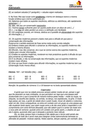 124
PORTUGUÊS

(E) se realizam estudos (1º parágrafo) = estudos sejam realizados.

9. Na frase Mas aqui surge outro problema, o termo em destaque exerce a mesma
função sintática que o termo sublinhado em:
(A) Sabemos que todos os suportes mecânicos, elétricos ou eletrônicos, são rapidamente
perecíveis (...)
(B) Não, não sou um conservador reacionário.
(C) Tivemos tempo suficiente para ver quanto podia durar um disco de vinil (...)
(D) (...) as fitas de vídeo perdem as cores e a definição com facilidade.
(E) Um congresso recente, em Veneza, dedicou-se à questão da efemeridade dos suportes
de informação (...)

10. Os suportes modernos parecem criados mais para a difusão do que para a
conservação das informações.
Preserva-se o sentido essencial da frase acima nesta outra correta redação:
(A) Embora criados para difundir e conservar as informações, os suportes modernos não
revelam a mesma eficácia.
(B) Difundir, mas não conservar, eis o que se conclui acerca dos suportes modernos,
criados para vincular informações.
(C) Criados os suportes modernos, revelaram-se mais produtivos quanto à difusão do que
para conservar as informações.
(D) É na difusão, e não na conservação das informações, que os suportes modernos
revelam maior eficácia.
(E) Uma vez que foram criados para difundir informações, os suportes modernos tem sua
conservação muito menos eficaz.


PROVA: TRT - 16ª REGIÃO (MA) – 2009

001 - C             002 - B             003 - E             004 - A             005 - B
006 - E             007 - A             008 - C             009 - D             010 - D


Atenção: As questões de números 11 a 18 baseiam-se no texto apresentado abaixo.

                                        Caipiradas
       A gente que vive na cidade procurou sempre adotar modos de ser, pensar e agir
que lhe pareciam os mais civilizados, os que permitem ver logo que uma pessoa está
acostumada com o que é prescrito de maneira tirânica pelas modas – moda na roupa, na
etiqueta, na escolha dos objetos, na comida, na dança, nos espetáculos, na gíria. A moda
logo passa; por isso, a gente da cidade deve e pode mudar, trocar de objetos e costumes,
estar em dia. Como consequência, se entra em contato com um grupo ou uma pessoa que
não mudaram tanto assim; que usam roupa como a de dez anos atrás e respondem a um
cumprimento com certa fórmula desusada; que não sabem qual é o cantor da moda nem
o novo jeito de namorar; quando entra em contato com gente assim, o citadino diz que
ela é caipira, querendo dizer que é atrasada e portanto meio ridícula.
       Diz, ou dizia; porque hoje a mudança é tão rápida que o termo está saindo das
expressões de todo dia e serve mais para designar certas sobrevivências teimosas ou
alteradas do passado: músicas caipiras, festas caipiras, danças caipiras, por exemplo. Que,
 