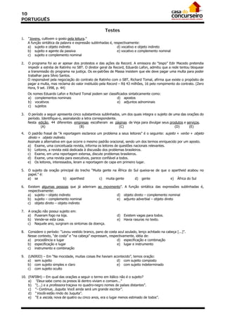 10
PORTUGUÊS

                                                       Testes
1.   “Jovens, cultivem o gosto pela leitura.”
     A função sintática da palavra e expressão sublinhadas é, respectivamente:
     a) sujeito e objeto indireto                               d) vocativo e objeto indireto
     b) sujeito e agente da passiva                             e) vocativo e complemento nominal
     c) sujeito e complemento nominal

2.   O programa foi ao ar apesar dos protestos e das ações da Record. A emissora do “bispo” Edir Macedo pretendia
     impedir a estréia de Ratinho no SBT. O diretor geral da Record, Eduardo Lafon, admitiu que a rede tentou bloquear
     a transmissão do programa na justiça. Os ex-patrões de Massa insistem que ele deve pagar uma multa para poder
     trabalhar para Sílvio Santos.
     O responsável pela negociação do contrato de Ratinho com o SBT, Richard Tomal, afirma que existe o propósito de
     pagar a multa, mas reclama do valor instituído pela Record – R$ 43 milhões, 16 pelo rompimento do contrato. (Zero
     Hora, 9 set. 1998, p. 44)
     Os   nomes Eduardo Lafon e Richard Tomal podem ser classificados sintaticamente como:
     a)    complementos nominais                              d) apostos
     b)    vocativos                                          e) adjuntos adnominais
     c)    sujeitos

3.   O período a seguir apresenta cinco substantivos sublinhados, um dos quais integra o sujeito de uma das orações do
     período. Identifique-o, assinalando a letra correspondente.
     Nesta edição, 44 diferentes empresas escolheram as páginas de Veja para divulgar seus produtos e serviços.
             (A)                       (B)                       (C)                                 (D)     (E)

4.   O padrão frasal de “A reportagem esclarece um problema a seus leitores” é o seguinte: sujeito + verbo + objeto
     direto + objeto indireto.
     Assinale a alternativa em que ocorre o mesmo padrão oracional, sendo um dos termos enriquecido por um aposto.
     a) Exame, uma conceituada revista, informa os leitores de questões nacionais relevantes.
     b) Leitores, a revista está dedicada à discussão dos problemas brasileiros.
     c) Exame, em uma reportagem extensa, discute problemas brasileiros.
     d) Exame, uma revista para executivos, parece confiável a todos.
     e) Os leitores, interessados, leram a reportagem de capa em primeiro lugar.

5.   O sujeito da oração principal do trecho “Muita gente na África do Sul queixa-se de que o apartheid acabou no
     papel.” é:
     a) se                b) apartheid            c) muita gente        d) gente             e) África do Sul

6.   Existem algumas pessoas que já aderiram ao movimento”. A função sintática das expressões sublinhadas é,
     respectivamente:
     a) sujeito – objeto indireto                      d) objeto direto – complemento nominal
     b) sujeito – complemento nominal                  e) adjunto adverbial – objeto direto
     c) objeto direto – objeto indireto

7.   A oração não possui sujeito em:
     a) Puseram fogo na loja.                                  d)   Existem vagas para todos.
     b) Vende-se esta casa.                                    e)   Havia rasuras no texto.
     c) Naquele ano, surgiram os sintomas da doença.

8.   Considere o período: “Levou vestido branco, pano de costa azul azulado, lenço achitado na cabeça [...]”.
     Nesse contexto, “de costa” e “na cabeça” expressam, respectivamente, idéia de:
     a) procedência e lugar                                   d) especificação e combinação
     b) especificação e lugar                                 e) lugar e instrumento
     c) instrumento e combinação

9.   (UNIRIO) – Em “Na mocidade, muitas coisas lhe haviam acontecido”, temos oração:
     a) sem sujeito                                         d) com sujeito composto
     b) com sujeito simples e claro                         e) com sujeito indeterminado
     c) com sujeito oculto

10. (FAFIBH) – Em qual das orações a seguir o termo em itálico não é o sujeito?
    a) “Deus sabe como os presos lá dentro viviam e comiam...”
    b) “(...) e a professora traçava no quadro-negro nomes de países distantes”.
    c) “- Continue, Juquita. Você ainda será um grande escritor”.
    d) “Vocês estão rindo do Juquita”.
    e) “E a escola, nova de quatro ou cinco anos, era o lugar menos estimado de todos”.
 