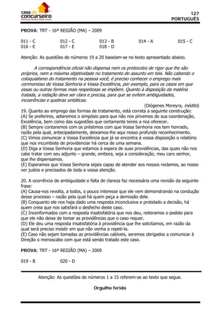 127
                                                                            PORTUGUÊS

PROVA: TRT - 16ª REGIÃO (MA) – 2009

011 - C             012 - C            013 - B             014 - A             015 - C
016 - E             017 - E            018 - D

Atenção: As questões de números 19 a 20 baseiam-se no texto apresentado abaixo.

       A correspondência oficial não dispensa nem os protocolos de rigor que lhe são
próprios, nem a máxima objetividade no tratamento do assunto em tela. Não cabendo o
coloquialismo do tratamento na pessoa você, é preciso conhecer o emprego mais
cerimonioso de Vossa Senhoria e Vossa Excelência, por exemplo, para os casos em que
essas ou outras formas mais respeitosas se impõem. Quanto à disposição da matéria
tratada, a redação deve ser clara e precisa, para que se evitem ambiguidades,
incoerências e quebras sintáticas.
                                                               (Diógenes Moreyra, inédito)
19. Quanto ao emprego das formas de tratamento, está correta a seguinte construção:
(A) Se preferires, adiaremos o simpósio para que não nos privemos de sua coordenação,
Excelência, bem como das sugestões que certamente tereis a nos oferecer.
(B) Sempre contaremos com os préstimos com que Vossa Senhoria nos tem honrado,
razão pela qual, antecipadamente, deixamos-lhe aqui nosso profundo reconhecimento.
(C) Vimos comunicar a Vossa Excelência que já se encontra à vossa disposição o relatório
que nos incumbiste de providenciar há cerca de uma semana.
(D) Diga a Vossa Senhoria que estamos à espera de suas providências, das quais não nos
cabe tratar com seu adjunto – grande, embora, seja a consideração, meu caro senhor,
que lhe dispensamos.
(E) Esperamos que Vossa Senhoria sejais capaz de atender aos nossos reclamos, ao nosso
ver justos e precisados de toda a vossa atenção.

20. A ocorrência de ambiguidade e falta de clareza faz necessária uma revisão da seguinte
frase:
(A) Causa-nos revolta, a todos, o pouco interesse que ele vem demonstrando na condução
desse processo – razão pela qual há quem peça a demissão dele.
(B) Conquanto ele nos haja dado uma resposta inconclusiva e protelado a decisão, há
quem creia que nos satisfará o desfecho deste caso.
(C) Inconformados com a resposta insatisfatória que nos deu, reiteramos o pedido para
que ele não deixe de tomar as providências que o caso requer.
(D) Ele deu uma resposta insatisfatória à providência que lhe solicitamos, em razão da
qual será preciso insistir em que não venha a repeti-la.
(E) Caso não sejam tomadas as providências cabíveis, seremos obrigados a comunicar à
Direção o menoscabo com que está sendo tratado este caso.

PROVA: TRT - 16ª REGIÃO (MA) – 2009

019 - B             020 - D


          Atenção: As questões de números 1 a 15 referem-se ao texto que segue.

                                    Orgulho ferido
 
