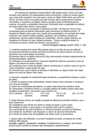 128
PORTUGUÊS

       Um editorial da respeitada revista britânica The Lancer sobre o futuro de Cuba
acendeu uma polêmica com pesquisadores latino-americanos. O texto da revista sugeriu
que o país pode mergulhar num caos após a morte do ditador Fidel Castro, que sofre de
câncer, tal como ocorreu nos países do Leste Europeu após a queda de seus regimes
comunistas. E conclamou os Estados Unidos a preparar ajuda humanitária para os
cubanos. De quebra, a publicação insinua que há dúvidas sobre a capacidade do sistema
de saúde cubano fazer frente a esse quadro.
       “O editorial é um desrespeito à soberania de Cuba”, diz Maurício Torres Tovar,
coordenador-geral da Alames (Associação Latino-Americana de Medicina Social). “A
atenção do Estado cubano para com a saúde de sua população é um exemplo para todos.
Cuba tem uma notável vocação solidária, ajudando, com remédios e serviços de
profissionais, diversos países atingidos por catástrofes”, afirmou. Sergio Pastrana, da
Academia de Ciências de Cuba, também protestou: “Temos condição de decidir se
precisamos de ajuda e direito de escolher a quem pedi-la.”
                                        (Revista Pesquisa Fapesp. Outubro 2006, n. 128)

1. A polêmica gerada pela revista The Lancer deveu-se ao fato de que seu editorial
(A) propunha restrições ao desenvolvimento econômico do regime cubano, tal como já
acontecera com outros países comunistas.
(B) buscava intervir na política externa de Cuba, denunciando os planos expansionistas do
enfraquecido ditador caribenho.
(C) antecipava os acontecimentos e propunha ingerências externas, prevendo o caos do
regime e do sistema de saúde cubanos.
(D) considerava que a morte do ditador cubano revelaria para o mundo o caos em que há
muito mergulhara a saúde pública do país.
(E) insinuava que o povo cubano se prestaria a referendar um regime ainda mais rígido
depois da morte do ditador Fidel Castro.

2. Segundo a alegação do coordenador-geral da Alames, as experiências cubanas, na área
da saúde,
I. sempre se pautaram pela solidariedade, embora fossem muito reduzidas e contassem
com recursos limitados.
II. devem ser consideradas exemplares, no quadro internacional da medicina social.
III. demonstram a eficiência interna e a vocação solidária do Estado Cubano nessa área.
Completa corretamente o enunciado o que se afirma em
(A) II, somente. (B) I e II,          (C) I e III,       (D) II e III,    (E) I, II e III.
                  somente.            somente.           somente.

3. Sergio Pastrana afirma, em relação à posição do editorial do periódico britânico, que o
povo cubano tem
(A) competência para decidir seu destino e direito de apoiar a quem quiser.
(B) condição de apoiar a quem quiser e de escolher quem venha a apoiá-lo.
(C) a convicção de sua auto-suficiência e o direito de escolher sua área de influência.
(D) o direito de reconhecer suas fraquezas e o dever de saná-las internamente.
(E) o direito de avaliar suas necessidades e de decidir quem as preencheria.

4. Quatro ações são atribuídas, no primeirº parágrafo do texto, ao editorial da revista
britânica The Lancer:
acender, sugerir, conclamar e insinuar. Considerando-se o contexto, não haveria
prejuízo para o sentido se tivessem sido empregados, respectivamente,
 