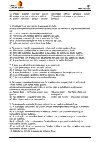 129
                                                                             PORTUGUÊS

(A) ensejar − aventar − convocar − sugerir     (D) solapar − retificar − conceder − induzir
(B) instigar − propor − reiterar − infiltrar   (E) conduzir − insinuar − proclamar −
(C) dirimir − conceder − atribuir − insuflar   confessar


5. O editorial é um desrespeito à soberania de Cuba.
A frase acima permanecerá formalmente correta caso se substitua o segmento sublinhado
por
(A) constitui uma afronta da soberania de Cuba.
(B) representa um atentado contra a soberania de Cuba.
(C) estabelece uma restrição com a soberania de Cuba.
(D) é uma desconsideração em meio à soberania de Cuba.
(E) trata com descaso pela soberania de Cuba.

6. Para que se respeite a concordância verbal, será preciso corrigir a frase:
(A) Têm havido dúvidas sobre a capacidade do sistema de saúde cubano.
(B) Têm sido levantadas dúvidas sobre a capacidade do sistema de saúde cubano.
(C) Será que o sistema de saúde cubano tem suscitado dúvidas sobre sua eficácia?
(D) Que dúvidas têm propalado os adversários de Cuba sobre seu sistema de saúde?
(E) A quantas dúvidas tem dado margem o sistema de saúde de Cuba?

7. A frase que admite transposição para a voz passiva é:
(A) O país pode chegar a uma situação caótica.
(B) O editorial é um desrespeito à soberania cubana.
(C) A atenção do Estado cubano para com a saúde popular é exemplo para todos.
(D) Houve indignação e protestos contra o editorial da revista.
(E) Cuba tem auxiliado países vítimas de catástrofes.

8. De quebra, a publicação insinua que há dúvidas sobre a capacidade do sistema de
saúde cubano fazer frente a esse quadro.
A frase acima conservará a correção e o sentido caso se substituam os elementos
sublinhados, respectivamente, por
(A) Apesar disso − confrontar-se com esse     (D) Ainda assim − ficar face a face com
quadro.                                       esse quadro.
(B) Não obstante − enquadrar esse fato.       (E) Por isso mesmo − enquadrar-se nisso.
(C) Além disso − enfrentar esse quadro.

9. Está adequada a articulação entre os tempos e os modos verbais da frase:
(A) A publicação conclamaria os Estados Unidos a terem providenciado ajuda humanitária
para os cubanos.
(B) A publicação teria conclamado os Estados Unidos a que providenciassem ajuda
humanitária para os cubanos.
(C) A publicação conclamará os Estados Unidos a que providenciam ajuda humanitária
para os cubanos.
(D) A publicação tinha conclamado os Estados Unidos a que providenciariam ajuda
humanitária para os cubanos.
(E) A publicação terá conclamado os Estados Unidos a que têm providenciado ajuda
humanitária para os cubanos.
10. Está clara e correta a redação da seguinte frase:
 