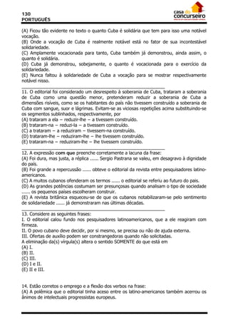 130
PORTUGUÊS

(A) Ficou tão evidente no texto o quanto Cuba é solidária que tem para isso uma notável
vocação.
(B) Onde a vocação de Cuba é realmente notável está no fator de sua incontestável
solidariedade.
(C) Amplamente vocacionada para tanto, Cuba também já demonstrou, ainda assim, o
quanto é solidária.
(D) Cuba já demonstrou, sobejamente, o quanto é vocacionada para o exercício da
solidariedade.
(E) Nunca faltou à solidariedade de Cuba a vocação para se mostrar respectivamente
notável nisso.
_________________________________________________________
11. O editorial foi considerado um desrespeito à soberania de Cuba, trataram a soberania
de Cuba como uma questão menor, pretenderam reduzir a soberania de Cuba a
dimensões risíveis, como se os habitantes do país não tivessem construído a soberania de
Cuba com sangue, suor e lágrimas. Evitam-se as viciosas repetições acima substituindo-se
os segmentos sublinhados, respectivamente, por
(A) trataram a ela − reduzir-lhe − a tivessem construído.
(B) trataram-na − reduzi-la − a tivessem construído.
(C) a trataram − a reduziram − tivessem-na construído.
(D) trataram-lhe − reduziram-lhe − lhe tivessem construído.
(E) trataram-na − reduziram-lhe − lhe tivessem construído.
_________________________________________________________
12. A expressão com que preenche corretamente a lacuna da frase:
(A) Foi dura, mas justa, a réplica ...... Sergio Pastrana se valeu, em desagravo à dignidade
do país.
(B) Foi grande a repercussão ...... obteve o editorial da revista entre pesquisadores latino-
americanos.
(C) A muitos cubanos ofenderam os termos ...... o editorial se referiu ao futuro do pais.
(D) As grandes potências costumam ser presunçosas quando analisam o tipo de sociedade
...... os pequenos países escolheram construir.
(E) A revista britânica esqueceu-se de que os cubanos notabilizaram-se pelo sentimento
de solidariedade ...... já demonstraram nas últimas décadas.
_________________________________________________________
13. Considere as seguintes frases:
I. O editorial calou fundo nos pesquisadores latinoamericanos, que a ele reagiram com
firmeza.
II. O povo cubano deve decidir, por si mesmo, se precisa ou não de ajuda externa.
III. Ofertas de auxílio podem ser constrangedoras quando não solicitadas.
A eliminação da(s) vírgula(s) altera o sentido SOMENTE do que está em
(A) I.
(B) II.
(C) III.
(D) I e II.
(E) II e III.


14. Estão corretos o emprego e a flexão dos verbos na frase:
(A) A polêmica que o editorial tinha aceso entre os latino-americanos também acerrou os
ânimos de intelectuais progressistas europeus.
 