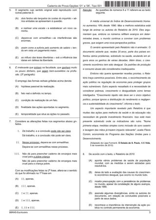 Caderno de Prova Opções ’01’ a ’06’, Tipo 001
5.   O segmento cujo sentido original está reproduzido com           Atenção:    As questões de números 8 a 11 referem-se ao texto
     outras palavras é:                                                          seguinte.

     (A)   dois fardos são lançados às costas do inquirido = sé-
           rios embates se apresentam à questão.                            A média universal do Índice de Desenvolvimento Huma-
                                                                     no aumentou 18% desde 1990. Mas a melhora estatística está
     (B)   a rastrear uma escala = a estabelecer um novo ca-
           minho.                                                    longe de animar os autores do Relatório de 2010. Eles argu-
                                                                     mentam que, embora os números reflitam avanços em deter-
     (C)   depara-se com armadilhas = as interferências são          minadas áreas, o mundo continua a conviver com problemas
           enormes.
                                                                     graves, que exigem uma nova perspectiva política.

     (D)   assim como a euforia pelo aumento de salário = ten-              O cenário apresentado pelo Relatório não é animador. O
           do em vista um pagamento maior.
                                                                     documento adverte que, nestes 20 anos, parte dos países en-
                                                                     frentou sérios problemas, sobretudo na saúde, anulando em al-
     (E)   ao influxo das teses libertárias = sob a influência das
           ideias em defesa da liberdade.                            guns anos os ganhos de várias décadas. Além disso, o cres-
_________________________________________________________
                                                                     cimento econômico tem sido desigual. Os padrões de produção
6.   É irrelevante que entrem na faculdade, que ganhem muito
                                                                     e consumo atuais são considerados inadequados.
     ou pouco dinheiro, que sejam bem-sucedidos na profis-
             o
     são. (3 parágrafo)                                                     Embora não queira apresentar receitas prontas, o Rela-
                                                                     tório traça caminhos possíveis. Entre eles, o reconhecimento da
     O emprego das formas verbais grifadas acima denota
                                                                     ação pública na regulação da economia para proteger grupos
     (A)   hipótese passível de realização.                          mais vulneráveis. Outro aspecto ressaltado é a necessidade de
                                                                     considerar pobreza, crescimento e desigualdade como temas
     (B)   fato real e definido no tempo.
                                                                     interligados. "Crescimento rápido não deve ser o único objetivo

     (C)   condição de realização de um fato.                        político, porque ignora a distribuição do rendimento e negligen-
                                                                     cia a sustentabilidade do crescimento", informa o texto.
     (D)   finalidade das ações apontadas no segmento.                      Um aspecto importante revelado pelo Relatório é que
                                                                     muitas das ações para melhoria da saúde e da educação não
     (E)   temporalidade que situa as ações no passado.
_________________________________________________________            necessitam de grande investimento financeiro. Isso está mais
7.   Considere as alterações feitas nos segmentos abaixo gri-        presente sobretudo onde os indicadores são ruins. "Numa
     fados.
                                                                     primeira etapa, medidas simples como inclusão do soro caseiro

       I. Dá trabalho, e a conclusão pode não ser clara.             e lavagem das mãos já trazem impacto relevante", avalia Flávio
                                                                     Comim, economista do Programa das Nações Unidas para o
            Dá trabalho, e a conclusão não pode ser clara.
                                                                     Desenvolvimento.
      II. Nesse processo, depara-se com armadilhas.                         (Adaptado de Lígia Formenti. O Estado de S. Paulo, A30 Vida,
                                                                            5 de novembro de 2010)
            Depara-se com armadilhas nesse processo.

     III. Não dá para preencher caderno de encargos mais             8.   De acordo com o texto, o Relatório de 2010
            cruel para a pobre criança.
            Não dá para preencher caderno de encargos mais                (A)   aponta vários problemas de saúde da população
            cruel para a criança pobre.                                         mundial, com as medidas a serem adotadas para
                                                                                resolvê-los.
                                      a
     Com as modificações feitas na 2 frase, altera-se o sentido
                             a
     do que foi afirmado na 1 frase em                                    (B)   deixa de lado a avaliação das causas do crescimen-
                                                                                to econômico desigual, que ocorre no mundo todo.
     (A)   II, apenas.
                                                                          (C)   mostra preocupação com a persistência de problemas
                                                                                no mundo, apesar da constatação de alguns avanços,
     (B)   III, apenas.                                                         desde 1990.

     (C)   I e II, apenas.                                                (D)   assinala algumas divergências, entre os autores do
                                                                                documento, em relação às conclusões possíveis a
                                                                                partir de seus dados.
     (D)   I e III, apenas.
                                                                          (E)   reconhece a importância da intervenção da ação pú-
     (E)   I, II e III.                                                         blica no controle permanente da economia.
BBRAS-Escriturário                                                                                                                    3
 