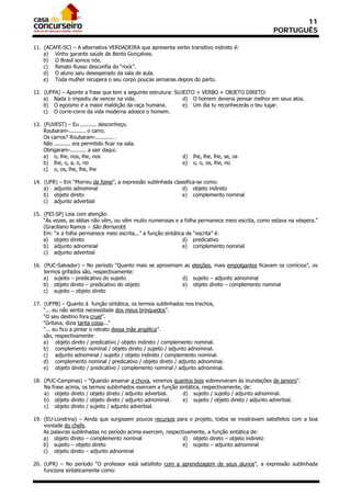 11
                                                                                                 PORTUGUÊS

11. (ACAFE-SC) – A alternativa VERDADEIRA que apresenta verbo transitivo indireto é:
    a) Vinho garante saúde de Bento Gonçalves.
    b) O Brasil somos nós.
    c) Renato Russo desconfia do “rock”.
    d) O aluno saiu desesperado da sala de aula.
    e) Toda mulher recupera o seu corpo poucas semanas depois do parto.

12. (UFPA) – Aponte a frase que tem a seguinte estrutura: SUJEITO + VERBO + OBJETO DIRETO:
    a) Nada o impediu de vencer na vida.                     d) O homem deveria pensar melhor em seus atos.
    b) O egoísmo é a maior maldição da raça humana.          e) Um dia tu reconhecerás o teu lugar.
    c) O corre-corre da vida moderna adoece o homem.

13. (FUVEST) – Eu .......... desconheço.
    Roubaram-.......... o carro.
    Os carros? Roubaram-........... .
    Não .......... era permitido ficar na sala.
    Obrigaram-.......... a sair daqui.
    a) o, lhe, nos, lhe, nos                                d)   lhe, lhe, lhe, se, os
    b) lhe, o, a, o, no                                     e)   o, o, os, lhe, no
    c) o, os, lhe, lhe, lhe

14. (UFR) – Em “Morreu de fome”, a expressão sublinhada classifica-se como:
    a) adjunto adnominal                                    d) objeto indireto
    b) objeto direto                                        e) complemento nominal
    c) adjunto adverbial

15. (FEI-SP) Leia com atenção:
    “Às vezes, as idéias não vêm, ou vêm muito numerosas e a folha permanece meio escrita, como estava na véspera.”
    (Graciliano Ramos – São Bernardo)
    Em: “e a folha permanece meio escrita...” a função sintática de “escrita” é:
    a) objeto direto                                           d) predicativo
    b) adjunto adnominal                                       e) complemento nominal
    c) adjunto adverbial

16. (PUC-Salvador) – No período “Quanto mais se aproximam as eleições, mais empolgantes ficavam os comícios”, os
    termos grifados são, respectivamente:
    a) sujeito – predicativo do sujeito                  d) sujeito – adjunto adnominal
    b) objeto direto – predicativo do objeto             e) objeto direto – complemento nominal
    c) sujeito – objeto direto

17. (UFPB) – Quanto à função sintática, os termos sublinhados nos trechos,
    “... eu não sentia necessidade dos meus brinquedos”.
    “O seu destino fora cruel”.
    “Gritava, dizia tanta coisa...”
    “... eu fico a pintar o retrato dessa mãe angélica”.
    são, respectivamente:
    a) objeto direto / predicativo / objeto indireto / complemento nominal.
    b) complemento nominal / objeto direto / sujeito / adjunto adnominal.
    c) adjunto adnominal / sujeito / objeto indireto / complemento nominal.
    d) complemento nominal / predicativo / objeto direto / adjunto adnominal.
    e) objeto direto / predicativo / complemento nominal / adjunto adnominal.

18. (PUC-Campinas) – “Quando amainar a chuva, veremos quantos bois sobreviveram às inundações de janeiro”.
    Na frase acima, os termos sublinhados exercem a função sintática, respectivamente, de:
    a) objeto direto / objeto direto / adjunto adverbial.    d) sujeito / sujeito / adjunto adnominal.
    b) objeto direto / objeto direto / adjunto adnominal.    e) sujeito / objeto direto / adjunto adverbial.
    c) objeto direto / sujeito / adjunto adverbial.

19. (EU-Londrina) – Ainda que surgissem poucos recursos para o projeto, todos se mostravam satisfeitos com a boa
    vontade do chefe.
    As palavras sublinhadas no período acima exercem, respectivamente, a função sintática de:
    a) objeto direto – complemento nominal                   d) objeto direto – objeto indireto
    b) sujeito – objeto direto                               e) sujeito – adjunto adnominal
    c) objeto direto – adjunto adnominal

20. (UFR) – No período “O professor está satisfeito com a aprendizagem de seus alunos”, a expressão sublinhada
    funciona sintaticamente como:
 
