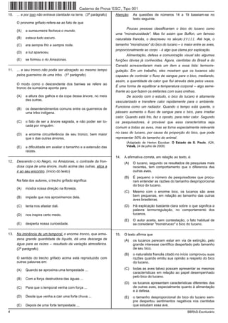 Caderno de Prova ’ESC’, Tipo 001
                                                         o
10.   ... e por isso não entrava claridade na terra. (3 parágrafo)   Atenção:    As questões de números 14 a 19 baseiam-se no
                                                                                 texto seguinte.
      O pronome grifado refere-se ao fato de que
                                                                          Poucas pessoas classificariam o bico do tucano como
      (A)   a sumaumeira fechava o mundo.
                                                                     uma "monstruosidade". Mas foi assim que Buffon, um famoso
      (B)   estava tudo escuro.                                      naturalista francês, o descreveu no século XVIII. Até hoje, o
      (C)   era sempre frio e sempre noite.                          tamanho "monstruoso" do bico do tucano – o maior entre as aves,
                                                                     proporcionalmente ao corpo − é algo que clama por explicação.
      (D)   a luz apareceu.
                                                                           Alimentação, defesa e comunicação visual são algumas
      (E)   se formou o rio Amazonas.                                funções óbvias já conhecidas. Agora, cientistas do Brasil e do
_________________________________________________________
                                                                     Canadá acrescentaram mais um item a essa lista: termorre-
11.   ... e seu tronco não podia ser abraçado ao mesmo tempo         gulação. Em um trabalho, eles mostram que os tucanos são
                                       o
      pelos guerreiros de uma tribo. (1 parágrafo)                   capazes de controlar o fluxo de sangue para o bico, mediando,
                                                                     assim, a quantidade de calor que flui através dele pelos vasos.
      O modo como o descendente dos baniwa se refere ao
                                                                     É uma forma de equilibrar a temperatura corporal – algo seme-
      tronco da sumaúma aponta para
                                                                     lhante ao que fazem os elefantes com suas orelhas.
      (A)   a altura dos galhos e da copa dessa árvore, no meio             De acordo com o estudo, o bico do tucano é altamente
            das outras.                                              vascularizado e transfere calor rapidamente para o ambiente.
                                                                     Funciona como um radiador. Quando o tempo está quente, o
      (B)   os desentendimentos comuns entre os guerreiros de
            uma tribo indígena.                                      pássaro aumenta o fluxo de sangue para o bico, para irradiar
                                                                     calor. Quando está frio, faz o oposto, para reter calor. Segundo
      (C)   o fato de ser a árvore sagrada, e não poder ser to-      os pesquisadores, é provável que essa característica seja
            cada por ninguém.
                                                                     comum a todas as aves, mas se torna especialmente relevante
                                                                     no caso do tucano, por causa da proporção do bico, que pode
      (D)   a enorme circunferência de seu tronco, bem maior
            que o das outras árvores.                                representar 50% do tamanho do animal.
                                                                            (Adaptado de Herton Escobar. O Estado de S. Paulo, A24,
      (E)   a dificuldade em avaliar o tamanho e a extensão das             Vida&, 24 de julho de 2009)
            raízes.
_________________________________________________________
                                                                     14.   A afirmativa correta, em relação ao texto, é:
12.   Descendo o rio Negro, no Amazonas, o contraste da fron-              (A)   O tucano, segundo os resultados de pesquisas mais
      dosa copa de uma árvore, muito acima das outras, atiça a                   recentes, tem comportamento que o diferencia das
      ir ao seu encontro. (início do texto)                                      outras aves.
                                                                           (B)   É pequeno o número de pesquisadores que procu-
      Na fala dos autores, o trecho grifado significa:                           ram entender as razões do tamanho desproporcional
                                                                                 do bico do tucano.
      (A)   mostra nossa direção na floresta.
                                                                           (C)   Mesmo com o enorme bico, os tucanos são aves
      (B)   impede que nos aproximemos dela.                                     bem pequenas, em relação ao tamanho das outras
                                                                                 aves brasileiras.
      (C)   tenta nos afastar dali.                                        (D)   Há explicação bastante clara sobre o que significa a
                                                                                 palavra termorregulação, no comportamento dos
      (D)   nos inspira certo medo.                                              tucanos.
                                                                           (E)   O autor aceita, sem contestação, o fato habitual de
      (E)   desperta nossa curiosidade.                                          se considerar "monstruoso" o bico do tucano.
__________________________________________________________________________________________________________________

13.   Na iminência de um temporal, o enorme tronco, que arma-        15.   O texto afirma que
      zena grande quantidade de líquido, dá uma descarga de                (A)   os tucanos parecem estar em via de extinção, pelo
      água para as raízes – resultado da variação atmosférica.                   grande interesse científico despertado pelo tamanho
        o
      (2 parágrafo)                                                              de seu bico.
                                                                           (B)   o naturalista francês citado no início comprovou suas
      O sentido do trecho grifado acima está reproduzido com                     razões quando emitiu sua opinião a respeito do bico
      outras palavras em:                                                        do tucano.

      (A)   Quando se aproxima uma tempestade ...                          (C)   todas as aves talvez possam apresentar as mesmas
                                                                                 características em relação ao papel desempenhado
                                                                                 pelo bico do tucano.
      (B)   Com a força destruidora das águas ...
                                                                           (D)   os tucanos apresentam características diferentes das
      (C)   Para que o temporal venha com força ...                              de outras aves, especialmente quanto à alimentação
                                                                                 e à defesa.
      (D)   Desde que venha a cair uma forte chuva ...                     (E)   o tamanho desproporcional do bico do tucano sem-
                                                                                 pre despertou sentimentos negativos nos cientistas
      (E)   Depois de uma forte tempestade ...                                   que estudam essa ave.
4                                                                                                                    BBRAS-Escriturário
 