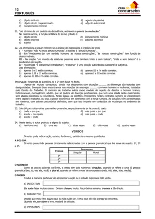 12
PORTUGUÊS

    a)   objeto indireto                                        d)     agente da passiva
    b)   objeto direto preposicionado                           e)     adjunto adnominal
    c)   complemento nominal

21. “Ao término de um período de decadência, sobrevém o ponto de mutação.”
    No período acima, a função sintática do termo grifado é:
    a) objeto direto                                         d) complemento nominal
    b) objeto indireto                                       e) adjunto adverbial
    c) sujeito

22. As afirmações a seguir referem-se à análise de expressões e orações do texto
    I - Na frase “Não há mais almas humanas”, o sujeito é “almas humanas”.
    II - Em “Precisamos dar um sentido humano às nossas construções”, “às nossas construções” tem função de
    objeto indireto.
    III - Na oração “um mundo de criaturas passivas seria também triste e sem beleza”, “triste e sem beleza” é o
    predicativo do sujeito.
    IV - No período “É indispensável trabalhar”, “trabalhar” é uma oração subordinada substantiva subjetiva.
    Das afirmações:
    a) apenas I e II estão corretas.                            d) apenas III e IV estão corretas.
    b) apenas I, II e III estão corretas.                       e) apenas I e III estão corretas.
    c) apenas II, III e IV estão corretas.

Instrução: Responda às questões 23 e 24 com base no texto.
         Apesar de muitas conquistas, ainda nos deparamos com situações .......... as diferenças são tratadas com
 desigualdades. Exemplo disso encontramos nas relações de emprego .......... convivem homens e mulheres, tutelados
 pelo Direito do Trabalho. O contrato de trabalho adota como modelo de sujeito de direitos o homem branco,
 heterossexual, monogâmico, adulto, que só padece de doenças profissionais, que tem uma sólida razão materialista,
 sem abalos psicóticos ou neuróticos. Nesta lógica, os conflitos emergentes nestes contratos sempre se estabelecem
 entre capital e trabalho, ou seja, o poder econômico em confronto com a força humana. As soluções vêm apresentadas
 em números, com valores pecuniários definidos, sem que isso importe em conteúdos de mudanças no ambiente de
 trabalho.
23. Identifique a alternativa que melhor preenche, respectivamente as lacunas do texto:
    a) onde – em que                                          d) nas quais – em que
    b) aonde – nas quais                                      e) nas quais – onde
    c) aonde – onde

24. Neste texto, o autor praticou a elipse do sujeito:
    a) nenhuma vez          b) uma vez               c)   duas vezes         d)   três vezes   e)   quatro vezes

                                                          VERBOS
         O verbo pode indicar ação, estado, fenômeno, existência e mesmo qualidades.
A PESSOA
        O verbo possui três pessoas diretamente relacionadas com a pessoa gramatical que lhe serve de sujeito: 1ª, 2ª
e 3ª.
                                                                 Pronomes
                                         Pessoa
                                                          Singular          Plural
                                           1ª
                                           2ª
                                           3ª
O NÚMERO
        Como as outras palavras variáveis, o verbo tem dois números: singular, quando se refere a uma só pessoa
gramatical (eu, tu, ele, ela, você) e plural, quando se refere a mais de uma pessoa (nós, vós, eles, elas, vocês).

O MODO
      Traduz a maneira particular de apresentar a ação ou o estado expressos pelo verbo.

         a) INDICATIVO

         Ele sabe fazer muitas coisas. Ontem choveu muito. Na próxima semana, iremos a São Paulo.

         b) SUBJUNTIVO

         Desejo que meu filho seja o que eu não pude ser. Temia que ele não viesse ao encontro.
         Quando ele perceber o erro, mudará de atitude.

         c) IMPERATIVO
 