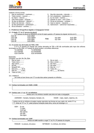 15
                                                                                                        PORTUGUÊS

Sublinhe a forma correta.
1. Elas se mantiveram – manteram .....                        9.    Eles têm intervindo – intervido .....
2. Todos reviram – reveram .....                              10.   Se tu desdizeres – desdisseres .....
3. Eu intervi – intervim .....                                11.   Eu me manti – mantive .....
4. Caso Paulo propor – propuser .....                         12.   Quando eu rever – revir a obra .....
5. Se eles se detiverem – deterem .....                       13.   Se ela se contivesse – contesse .....
6. Ontem ele interveio – interviu .....                       14.   Caso tu repores – repuseres .....
7. Se eles perfizessem – perfazessem .....                    15.   Sobrevieram – sobreviram imprevistos .....
8. Ela se entreteve – entreteu .....

3 – Problemas Ortográficos ligados à Conjugação Verbal
3.1. O duplo “E” na 3ª pessoa do plural.
        A 3ª pessoa do plural do PRESENTE só tem E duplo quando a 3ª pessoa do singular termina em E.
    ELE VÊ                  ELES VÊEM
    ELE CRÊ                 ELES CRÊEM                              ELE VEM                ELES VÊM
    ELE LÊ                  ELES LÊEM                mas            ELE TEM                ELES TÊM
    ELE DÊ                  ELES DÊEM

3.2. O acento nos derivados de TER e VIR.
        A 2ª e 3ª pessoas do singular dos verbos derivados de TER e VIR são acentuadas pela regra das oxítonas
terminadas em EM, ENS; a 3ª pessoa do plural recebe o circunflexo diferencial.
        TU CONTÉNS               TU INTERVÉNS
        ELE CONTÉM               ELE INTERVÉM
        ELES CONTÊM              ELES INTERVÊM

Exercício:
Completar com EM, ÉM, ÊM, ÊEM.
1. Elas se mant_____.                                         9.    Ela os mant_____.
2. Todos interv_____.                                         10.   Eles o entret_____.
3. Algo sobrev_____.                                          11.   Ele interv_____.
4. Ela det_____.                                              12.   Ela subst_____.
5. Ninguém ret_____.                                          13.   Eles ret_____.
6. Eles prov_____ de lá.                                      14.   Todos rel_____.
7. Elas rev_____ a obra.                                      15.   Ele v_____ do interior.
8. Todos se cont_____.

3.3. A letra Z.
        Um verbo só tem forma com “Z” se esta letra estiver presente no infinitivo.




3.4. Verbos terminados em ISAR e IZAR.




3.5. Verbos com “J” ou “G” no infinitivo.
                        Verbos com J no infinitivo mantêm esta letra em toda a conjugação.

        LISONJEAR – lisonjeio, lisonjeava, lisonjeei, etc.               VIAJAR – viajei, viajem, viajemos, etc.

      Verbos com G no infinitivo só podem manter essa letra nas formas em que, após o G, venha “E” ou
      “I”. Antes de “O” ou “A”, pelas próprias limitações desta letra, temos de empregar o J.

        AGIR - Eu ajo
               Tu ages
               Você age
               Nós agimos
               Vós agis
               Eles agem

3.6. Verbos terminados em “UIR”.
                         Verbos em UIR mantêm a vogal “I” na 2ª e 3ª pessoas do singular.

        POSSUIR – tu possuis, ele possui.             RETRIBUIR – tu retribuis, ele retribui.
 