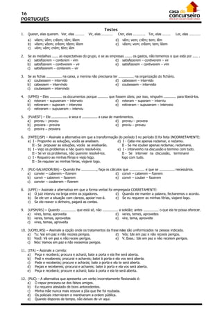 16
PORTUGUÊS

                                                                 Testes
1.   Querer, elas querem. Ver, elas .........       Vir, elas ...........    Crer, elas ............ Ter, elas ........   Ler, elas ...........
     a)    vêem; vêm; crêem; têm; lêem                                      d)   vêm; vem; crêm; tem; lêm
     b)    vêem; vêem; crêem; têem; lêem                                    e)   vêem; vem; crêem; tem; lêem
     c)    vêm; vêm; crêm; têm; lêm

2.   Se   as medalhas ...... as expectativas do grupo, e se as empresas ....... os gastos, não tememos o que está por ..... .
     a)    satisfizerem – conterem - vim                          d) satisfazerem – contiverem – vir
     b)    satisfizerem – contiverem – vir                        e) satisfizerem – contiverem – vim
     c)    satisfazerem – conterem – vir

3.   Se   as fichas ............... na caixa, a menina não precisaria ter ............... na organização do fichário.
     a)    coubessem – intervido                                        d) cabessem – intervido
     b)    cabessem – intervindo                                        e) coubessem – intervisto
     c)    coubessem – intervindo

4.   (UFMS) – Eles ............ os documentos porque .......... que fossem úteis; por isso, ninguém ............ para liberá-los.
     a) reteram – supuseram – interveio                             d) reteram – suporam – interviu
     b) retiveram – suporam – interveio                             e) retiveram – supuseram – interveio
     c) retiveram – supuseram – interviu

5.   (FUVEST) – Ele ................ a seca e ............... a casa de mantimentos.
     a) preveu – proveu                                                  d) preveu – provera
     b) prevera – provira                                                e) previu – proveu
     c) previra – proviera

6.   (FATEC/SP) – Assinale a alternativa em que a transformação do período I no período II foi feita INCORRETAMENTE:
     a) I - Proponho as soluções, vocês as analisam.           d) I - Cabe-me apenas reclamar, e reclamo.
        II - Se propuser as soluções, vocês as analisarão.        II - Se me couber apenas reclamar, reclamarei.
     b) I - Vejo os problemas e não quero resolvê-los.         e) I - Intervenho na discussão e termino com tudo.
        II - Se vir os problemas, não quererei resolvê-los.       II - Se intervier na discussão, terminarei
     c) I - Requeiro as minhas férias e viajo logo.               logo com tudo.
        II - Se requiser as minhas férias, viajarei logo.

7.   (PUC-SALVADOR/BA) – Quando lhe ..............., faça os cálculos que ............... e que se ............... necessários.
     a) convier – caberem – fizerem                              d) convir – caberem – fizerem
     b) convir – caberem – fazerem                               e) convir – couber – fazerem
     c) convier – couberem – fizerem

8.   (UFPI) – Assinale a alternativa em que a forma verbal foi empregada CORRETAMENTE:
     a) O juiz interviu na briga entre os jogadores.            d) Quando ele manter a palavra, fecharemos o acordo.
     b) Se ele ver a situação com clareza, apoiar-nos-á.        e) Se eu requerer as minhas férias, viajarei logo.
     c) Se ele reaver o dinheiro, pagará as contas.

9.   (UFSM/RS) – Quando ............... que está só, não ............... a solidão; antes ............... o que ela te possa oferecer.
     a) vires, tema, aproveita                                        d) veres, temes, aproveites
     b) veres, temas, aproveitas                                      e) vire, tema, aproveite
     c) vires, temas, aproveita

10. (UCPEL/RS) – Assinale a opção onde os tratamentos da frase não são uniformizados na pessoa indicada.
    a) Tu: Vai em paz e não receies perigos.                d) Vós: Ide em paz e não receeis perigos.
    b) Você: Vá em paz e não receie perigos.                e) V. Exas.: Ide em paz e não receiem perigos.
    c) Nós: Vamos em paz e não receemos perigos.

11. (ITA) – Assinale a correta:
    a) Peça e receberá; procura e achará; bate a porta e ela lhe será aberta.
    b) Pedi e recebereis; procurai e achareis; batei à porta e ela vos será aberta.
    c) Pede e receberás; procure e acharás; bate a porta e ela te será aberta.
    d) Peçais e recebereis; procurai e achareis; batei à porta e ela vos será aberta.
    e) Peça e receberá; procure e achará; bata à porta e ela te será aberta.

12. (PUC) – A alternativa que apresenta um verbo incorretamente flexionado é:
    a) O rapaz precaveu-se dos falsos amigos.
    b) Eu requeiro atestado de bons antecedentes.
    c) Minha mãe nunca mais reouve a jóia que lhe foi roubada.
    d) Os policiais intervieram e mantiveram a ordem pública.
    e) Quando dispores de tempo, não deixes de vir aqui.
 