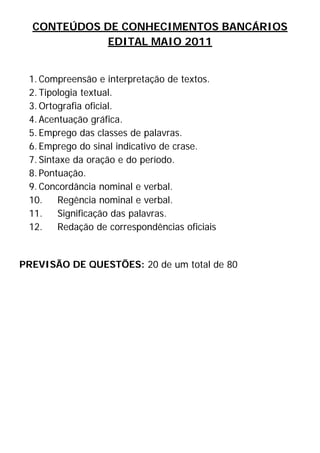 CONTEÚDOS DE CONHECIMENTOS BANCÁRIOS
               EDITAL MAIO 2011


    1. Compreensão e interpretação de textos.
    2. Tipologia textual.
    3. Ortografia oficial.
    4. Acentuação gráfica.
    5. Emprego das classes de palavras.
    6. Emprego do sinal indicativo de crase.
    7. Sintaxe da oração e do período.
    8. Pontuação.
    9. Concordância nominal e verbal.
    10.    Regência nominal e verbal.
    11.    Significação das palavras.
    12.    Redação de correspondências oficiais


PREVISÃO DE QUESTÕES: 20 de um total de 80




 

 

 

 

 
 